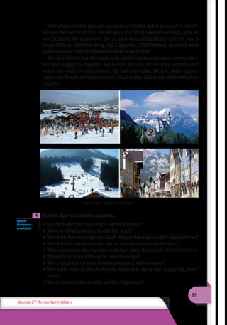 59
Stunde 27 Freizeitaktivitäten
Wer etwas Anstrengendes versuchen möchte, kann an einem Felsklet-
terkurs teilnehmen. Für diejenigen, die nicht klettern wollen, gibt es
ein Dutzend Bergbahnen, die zu den Aussichtsplätzen fahren. Auch
Deutschlands höchster Berg, die Zugspitze (2963 Meter), ist durch eine
Zahnradbahn oder Großkabinenbahn erreichbar.
Für den Wintersportler sind auch zahlreiche Sportanlagen vorhanden.
Auf der Zugspitze beginnt die Saison bereits im Oktober und dauert
meist bis in den Frühsommer. Ob Sommer oder Winter, jeder Sport-
liebhaber freut sich über einen Urlaub in der Garmisch-Partenkirchen
Gegend.
Garmisch-Partenkirchen
	 Erzähle über das Sportlerparadies.
• Wo befindet sich Garmisch-Partenkirchen?
• Welche Möglichkeiten bietet die Stadt?
• Welchen Namen trägt die Stadt wegen ihres gesunden Alpenklimas?
• Welche Freizeitaktivitäten bietet der Kurort seinen Gästen?
• Wozu kommen die meisten Urlauber nach Garmisch-Partenkirchen?
• Wodurch führen zahlreiche Wanderwege?
• Wer möchte an einem Felskletterkursus teilnehmen?
• Wie kann man zu Deutschlands höchstem Berg, der Zugspitze, kom-
men?
• Wann beginnt die Saison auf der Zugspitze?
Sprech-
kompetenz
entwickeln
4
 