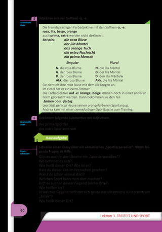 60
Lektion 3 FREIZEIT UND SPORT
	 Adjektive mit den Suffixen -a, -e.
Die fremdsprachigen Farbadjektive mit den Suffixen-a, -e:
rosa, lila, beige, orange
auch prima, extra werden nicht dekliniert.
Beispiel: 	 die rosa Bluse
	 der lila Mantel
	 das orange Tuch
	 die extra Nachricht
	 ein prima Mensch
Singular Plural
N. die rosa Blume
G. der rosa Blume
D. der rosa Blume
Akk. die rosa Blume
N. die lila Mäntel
G. der lila Mäntel
D. den lila Mänteln
Akk. die lila Mäntel
Sie zieht oft ihre rosa Bluse mit dem lila Kragen an.
Im Hotel hat er ein extra Zimmer.
Die Farbadjektive auf -e: orange, beige können noch in einer anderen
Form gebraucht werden. Dann bekommen sie den Teil
-farben oder -farbig:
Leo trägt gern zu Hause seinen orangefarbenen Sportanzug.
Andrea kam mit einer cremefarbigen Sporttasche zum Training.
	 Dekliniere folgende Substantive mit Adjektiven.
der prima Sportler
das extra Sportzentrum
Hausaufgabe
Schreibe einen Essay über ein ukrainisches „Sportlerparadies“. Nimm fol-
gende Fragen zu Hilfe.
Gibt es auch in der Ukraine ein „Sportlerparadies“?
Wo befindet es sich?
Wie heißt dieser Ort? Wie ist er?
Hast du diesen Ort im Fernsehen gesehen?
Warst du schon einmal dort?
Welchen Sport kann man dort machen?
Gibt es auch in deiner Gegend solche Orte?
Wie heißen sie?
In welcher Gegend befindet sich heute das ukrainische Kinderzentrum
„Artek“?
Wie heißt dieser Ort?
Grammatik
üben
5
Grammatik
üben
6
Essay
schreiben
 