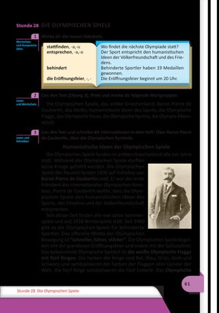 61
Stunde 28 Die Olympischen Spiele
Stunde 28 DIE OLYMPISCHEN SPIELE
	 Merke dir die neuen Vokabeln.
stattfinden, -a,-u
entsprechen, -a,-o
behindert
die Eröffnungsfeier, -, -
Wo findet die nächste Olympiade statt?
Der Sport entspricht den humanistischen
Ideen der Völkerfreundschaft und des Frie-
dens.
Behinderte Sportler haben 19 Medaillen
gewonnen.
Die Eröffnungsfeier beginnt um 20 Uhr.
	 Lies den Text (Übung 3), finde und merke dir folgende Wortgruppen.
Die Olympischen Spiele, das antike Griechenland, Baron Pierre de
Coubertin, das Motto, humanistische Ideen des Sports, die Olympische
Flagge, das Olympische Feuer, die Olympische Hymne, die Olympia-Mann-
schaft.
	 Lies den Text und schreibe die Informationen in dein Heft: Über Baron Pierre
de Coubertin, über die Olympischen Symbole.
Humanistische Ideen der Olympischen Spiele
Die Olympischen Spiele fanden im antiken Griechenland alle vier Jahre
statt. Während der Olympischen Spiele durften
keine Kriege geführt werden. Die Olympischen
Spiele der Neuzeit fanden 1896 auf Initiative von
Baron Pierre de Coubertin statt. Er war der erste
Präsident des Internationalen Olympischen Komi-
tees. Pierre de Coubertin wollte, dass die Olym-
pischen Spiele den humanistischen Ideen des
Sports, des Friedens und der Völkerfreundschaft
entsprechen.
Seit dieser Zeit finden alle vier Jahre Sommer-
spiele und seit 1924 Winterspiele statt. Seit 1960
gibt es die Olympischen Spiele für behinderte
Sportler. Das offizielle Motto der Olympischen
Bewegung ist “schneller, höher, stärker“. Die Olympischen Spiele begin-
nen mit der grandiosen Eröffnungsfeier und enden mit der Schlussfeier.
Das bekannteste Olympische Symbol ist die weiße Olympische Flagge
mit fünf Ringen. Die Farben der Ringe sind Rot, Blau, Grün, Gelb und
Schwarz und symbolisieren die Farben der Flaggen aller Länder der
Welt. Die fünf Ringe symbolisieren die fünf Erdteile. Das Olympische
Wortschatz
und Aussprache
üben
1
Lesen
und Wortschatz
2
Lesen und
Schreiben
3
 