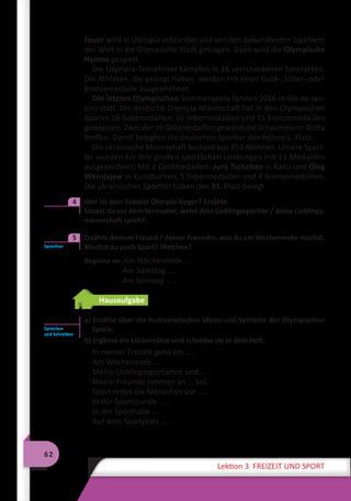 62
Lektion 3 FREIZEIT UND SPORT
Feuer wird in Olympia entzündet und von den bekanntesten Sportlern
der Welt in die Olympische Stadt getragen. Dann wird die Olympische
Hymne gespielt.
Die Olympia-Teilnehmer kämpfen in 28 verschiedenen Sportarten.
Die Athleten, die gesiegt haben, werden mit einer Gold-, Silber- oder
Bronzemedaille ausgezeichnet.
Die letzten Olympischen Sommerspiele fanden 2016 in Rio de Jan-
eiro statt. Die deutsche Olympia-Mannschaft hat in den Olympischen
Spielen 16 Goldmedaillen, 10 Silbermedaillen und 15 Bronzemedaillen
gewonnen. Zwei der 16 Goldmedaillen gewann die Schwimmerin Britta
Steffen. Damit belegten die deutschen Sportler den hohen 5. Platz.
Die ukrainische Mannschaft bestand aus 253 Athleten. Unsere Sport-
ler wurden für ihre großen sportlichen Leistungen mit 11 Medaillen
ausgezeichnet: Mit 2 Goldmedaillen: Jurij Tscheban in Kanu und Oleg
Wernjajew in Kunstturnen, 5 Silbermedaillen und 4 Bronzemedaillen.
Die ukrainischen Sportler haben den 31. Platz belegt.
	 Wer ist dein liebster Olimpia-Sieger? Erzähle.
	 Sitzest du vor dem Fernseher, wenn dein Lieblingssportler / deine Lieblings-
mannschaft spielt?
	 Erzähle deinem Freund / deiner Freundin, was du am Wochenende machst.
Machst du auch Sport? Welchen?
Beginne so: Am Wochenende … .
Am Samstag … .
Am Sonntag … .
Hausaufgabe
a) Erzähle über die humanistischen Ideen und Symbole der Olympischen
Spiele.
b) Ergänze die Lückensätze und schreibe sie in dein Heft.
In meiner Freizeit gehe ich … .
Am Wochenende … .
Meine Lieblingssportarten sind … .
Meine Freunde nehmen an … teil.
Sport rettet die Menschen vor … .
In der Sportstunde … .
In der Sporthalle … .
Auf dem Sportplatz … .
4
Sprechen
5
Sprechen
und Schreiben
 