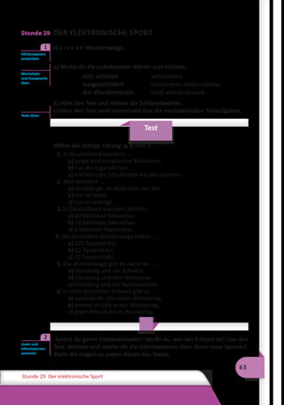 63
Stunde 29 Der elektronische Sport
Stunde 29 DER ELEKTRONISCHE SPORT
	 H ö r t e x t: Wanderwege.
a) Merke dir die unbekannten Wörter zum Hörtext.
sich verirren	 заблукати
ausgeschildert	 позначено табличками
der Wanderverein	 клуб мандрівників
b) Höre den Text und notiere die Schlüsselwörter.
c) Höre den Text noch einmal und löse die nachstehenden Testaufgaben.
Test
Wähle die richtige Lösung: a, b oder c.
1. In Deutschland wandern … .
a) junge und erwachsene Menschen.
b) nur die Jugendlichen.
c) meistens die Schulkinder mit den Lehrern.
2. Man wandert … .
a) im Gebirge, im Wald oder am See.
b) nur im Wald.
c) nur im Gebirge.
3. In Deutschland wandern jährlich … .
a) 80 Millionen Menschen.
b) 18 Millionen Menschen.
c) 8 Millionen Menschen.
4. Die deutschen Wanderwege haben … .
a) 220 Tausend km.
b) 22 Tausend km.
c) 20 Tausend km.
5. Die Wanderwege gibt es zwischen … .
a) Flensburg und der Schweiz.
b) Flensburg und dem Bodensee.
c) Flensburg und der Nordseeküste.
6. In allen deutschen Schulen gibt es … .
a) zweimal im Jahr einen Wandertag.
b) einmal im Jahr einen Wandertag.
c) jeden Monat einen Wandertag.
	 Spielst du gerne Computerspiele? Weißt du, was der E-Sport ist? Lies den
Text. Notiere und merke dir die Informationen über diese neue Sportart.
Stelle die Fragen zu jedem Absatz des Textes.
Hörkompetenz
entwickeln
1
Wortschatz
und Aussprache
üben
Tests lösen
Lesen und
Informationen
sammeln
2
 