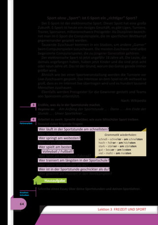 64
Lektion 3 FREIZEIT UND SPORT
Sport ohne „Sport“: Ist E-Sport ein „richtiger” Sport?
Der E-Sport ist der elektronische Sport. Dieser Sport hat eine große
Zukunft. E-Sport ist heute ein riesiges Geschäft, es gibt Ligen, Turniere,
Trainer, Sponsoren, millionenschwere Preisgelder. Als Disziplinen bezeich-
net man im E-Sport die Computerspiele, die im sportlichen Wettkampf
gegeneinander gespielt werden.
Tausende Zuschauer kommen in ein Stadion, um andere „Gamer“
beim Computerspielen zuzuschauen. Die meisten Zuschauer sind selbst
begeisterte Computerspieler, die zu jüngerer Generation gehören.
Der elektronische Sport ist jetzt ungefähr 18 Jahre alt. Die Leute, die
damals angefangen haben, haben jetzt Kinder und die sind jetzt acht
oder neun Jahre alt. Das ist der Grund, warum das Ganze gerade immer
größer wird.
Ähnlich wie bei einer Sportveranstaltung werden die Turniere vor
Live-Zuschauern gespielt. Das Interesse an dem Spiel ist oft weltweit so
groß, dass es im Internet live übertragen wird und es hundert tausend
Menschen zuschauen.
Ebenfalls werden Preisgelder für die Gewinner gestellt und Teams
von Sponsoren unterstützt.
Nach: Wikipedia
	 Erzähle, was du in der Sportstunde machst.
Beginne so:	 Am Anfang der Sportstunde … . Dann … . Am Ende der
Stunde … . Unser Sportlehrer … .
	 Arbeitet zu zweit. Sprecht darüber, wie eure Mitschüler Sport treiben.
Benutzt dabei folgende Fragen:
Wer läuft in der Sportstunde am schnellsten?
Wer springt am höchsten?
Wer springt am weitesten?
Wer ist am stärksten?
Wer spielt am besten
Volleyball / Fußball?
Wer fährt am häufigsten Fahrrad?
Wer trainiert am längsten in der Sportschule?
Wer spielt Tennis besser als du?
Wer ist in der Sportstunde geschickter als du?
Wer gewinnt am meisten in den Wettkämpfen?
Hausaufgabe
Schreibe einen Essay über deine Sportstunden und deinen Sportlehrer.
3
Partnerarbeit
4
Grammatik wiederholen:
schnell – schneller – am schnellsten
hoch – höher – am höchsten
stark – stärker – am stärksten
gut – besser – am besten
viel – mehr – am meisten
Kreatives
Schreiben
 