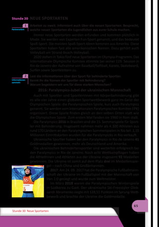 65
Stunde 30 Neue Sportarten
Stunde 30 NEUE SPORTARTEN
	 Arbeitet zu zweit. Informiert euch über die neuen Sportarten. Besprecht,
welche neuen Sportarten die Jugendlichen aus eurer Schule machen.
Immer neue Sportarten werden erfunden und kommen plötzlich in
Mode. Sie werden von Experten Fun-Sport genannt, und das bedeutet
Spaß-Sport. Die meisten Spaß-Sport-Ideen kommen aus Amerika. Diese
Sportarten haben fast alle amerikanischen Namen. Dazu gehört auch
Volleyball am Strand-Beach-Volleyball.
2020 stehen in Tokio fünf neue Sportarten im Olympia-Programm. Das
Internationale Olympische Komitee stimmte bei seiner 129. Session in
Rio de Janeiro der Aufnahme von Baseball/Softball, Karate, Skateboard,
Surfen sowie Sportklettern zu.
	 Lest die Informationen über den Sport für behinderte Sportler.
Kennt ihr die Namen der Sportler mit Behinderung?
Warum begeistern wir uns für diese starken Menschen?
2016: Paralympics-Jubel der ukrainischen Mannschaft
Auch mit Sportler und Sportlerinnen mit Körperbehinderung gibt
es alle vier Jahre einen globalen Sportwettbewerb ganz im Geist der
Olympischen Spiele: die Paralympischen Spiele, kurz auch Paralympics
genannt. Sie werden vom Internationalen Paralympischen Komitee (IPK)
organisiert. Diese Spiele finden gleich an den selben Orten statt wie
die Olympischen Spiele. Zum ersten Mal fanden sie 1960 in Rom statt.
Die Paralympics 2016 in Brasilien sind die 15. Sommerspiele für Sport-
ler mit Behinderung. Insgesamt nahmen mehr als 4.300 Athleten aus
rund 170 Ländern an den Paralympischen Sommerspielen in Rio teil. 2,15
Millionen Eintrittskarten wurden für die Paralympicks in Rio verkauft.
Ukrainische Sportler haben bei den Paralympics in Rio de Janeiro 41
Goldmedaillen gewonnen, mehr als Deutschland und Amerika.
Die ukrainischen Behindertensportler sind weiterhin erfolgreich bei
den Paralympics in Rio de Janeiro. Nach acht Wettkampftagen haben
die Athletinnen und Athleten aus der Ukraine insgesamt 92 Medaillen
gewonnen. Die Ukraine ist somit auf dem Platz drei im Medaillenspie-
gel – nach China und Großbritannien.
2017: Am 24. 09. 2017 hat die Paralympische Fußballmann-
schaft der Ukraine im Fußballspiel mit der Mannschaft von
Iran 1:0 gesiegt und wurde zum Weltmeister.
Im März 2018 waren die Paralympischen Winterspiele
in Südkorea zu Gast. Der ukrainische Ski-Freestyler Olek-
sandr Abramenko siegte mit 128,51 Punkten im Sprung-Wett-
bewerb und brachte der Ukraine die Goldmedaille.
Partnerarbeit
1
Informationen
sammeln
2
 