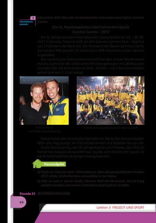 66
Lektion 3 FREIZEIT UND SPORT
	 Informiere dich über die Paralympischen Internationalen Spiele Invictus
Games.
Die III. Paralympischen Internationalen Spiele
Invictus Cames – 2017
Die III. Paralympischen Internationalen Spiele fanden am 23. – 30. 09.
2017 in Canada, Toronto statt. An den Spielen nahmen Para – Sportler
aus 17 Ländern der Welt teil. Der Präsident der Spiele ist Prince Harry.
Zum ersten Mal wurden 15 ukrainische ATO-Veteranen zu den Spielen
eingeladen.
Die ukrainische Nationalmannschaft hat den ersten Wettbewerb
Invictus Games für die ukrainischen Militärangehörigen mit 14 Medaillen
beendet. Die Ukrainer haben 8 Gold-, 4 Silber- und 2 Bronzemedaillen
geholt und den 2. Platz belegt.
Damit haben die ukrainischen Kämpfer die Stärke des Geistes und der
Wille zum Sieg gezeigt. Sie sind richtige Helden und Vorbilder für uns alle.
Pawlo Budajews’kyj, der 28-jährige Kapitän aus Poltawa, der 2014 im
Kampf bei Ilowajsk verwundet war, wurde zum Helden der Spiele: Er
hat 4 Goldmedaillen im Schwimmen gewonnen.
Hausaufgabe
a) Finde im Internet mehr Informationen über die paralympischen Helden
2017–2018, mache Notizen und erzähle in der Klasse.
b) Gibt es auch in deiner Stadt / deinem Dorf die Menschen, die im Krieg
verletzt wurden und unsere Unterstützung brauchen? Erzähle.
Stunde 31 WIEDERHOLUNG
Informationen
sammeln
3
Prince Harry
und Pawlo Budajewsʹkyj
Ukrainische paralympische Mannschaft
 