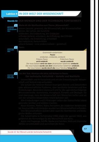 67
Stunde 32 Der Mensch und der technische Fortschritt
Stunde 32 DER MENSCH UND DER TECHNISCHE FORTSCHRITT
	 Merke dir die Wortfamilien zum Thema „Wissenschaft“.
wissen (wusste, gewusst), die Wissenschaft, der Wissenschaftler
lehren, der Lehrer, der Gelehrte
entdecken, die Entdeckung, der Entdecker
erfinden (erfand, erfunden), die Erfindung, der Erfinder
entwickeln, die Entwicklung, entwickelt
der Fortschritt, fortschrittlich
unsere Galaxie – eine andere Galaxie – galaktisch
	 Passiv.
Grammatik wiederholen:
Passiv
entdecken, entdeckte, entdeckt
Präsens Passiv	 Präteritum Passiv
wird entdeckt	 wurde entdeckt
Die neue Galaxie wird von dem ukrainischen Gelehrten entdeckt.
Die neue Galaxie wurde von dem ukrainischen Gelehrten entdeckt.
Die neue Galaxie wurde durch das neue Teleskop fotografiert.
	 Lies den Text. Markiere die Sätze mit Verben im Passiv.
Der technische Fortschritt – Vorteile und Nachteile
Unsere Welt und ihr Fortschritt sind mit der Entwicklung der Wissen-
schaft und Technik eng verbunden.
Die Schüler der höheren Klassen lesen gern Bücher und Zeitschriften
über wissenschaftliche Probleme, über berühmte Gelehrten und ihre
Entdeckungen. Besonders interessant sind für die Jugendlichen folgende
Wissensbereiche: Astronomie, Kernphysik, Genetik und Ökologie. Sie
sind überzeugt, dass die Wissenschaft den Menschen helfen und sie
von der schweren körperlichen Arbeit befreien soll.
Alle Entdeckungen und Erfindungen sollen das menschliche Leben
gesünder, leichter und schöner machen.
Neue Arzneien, Telefon, Radio, Fernsehen, die modernen Verkehrsmit-
tel, Raumschiffe und Computer wurden von Wissenschaftlern erfunden.
Von Wissenschaftlern wurden aber auch die Atombombe und biolo-
gische Waffen erfunden.
Die Katastrophe in Tschornobyl 1986 zeigte der ganzen Welt, wie
gefährlich die Kernenergie für die Menschheit sein kann.
Autos und Flugzeuge, Schiffe, Werke und Fabriken, Müll und chemische
Abfälle verschmutzen und vernichten die Natur.
Lektion 4 IN DER WELT DER WISSENSCHAFT
Wortschatz
und Aussprache
üben
1
Grammatik
üben
2
Lesen und
Grammatik
3
 