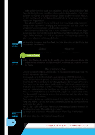 68
Lektion 4 IN DER WELT DER WISSENSCHAFT
Sehr gefährlich sind auch die neuesten Forschungen im Bereich der
Genetik: Sie bedrohen den Menschen und das Leben selbst. Das Mani-
pulieren von Genen und das Klonen von Tieren sind heute schon Realität.
Jetzt ist der Mensch an der Reihe. Eine gefährliche Entwicklung, die vielen
Menschen Angst macht.
Die Menschen sind heute mehr und mehr von komplizierten tech-
nologischen Systemen abhängig. Die Wissenschaft soll das Leben auf
unserem Planeten schützen und nicht vernichten.
In unserem Land können die Schüler ihre wissenschaftlichen Bega-
bungen an der Kleinen Akademie der Wissenschaften entwickeln. Viele
Jugendliche beteiligen sich an internationalen Naturschutzprojekten. Es
gibt in der Ukraine viele junge Erfinder.
	 Notiere die Aussagen aus dem Text über die Vorteile und Nachteile des
technischen Fortschritts.
Vorteile
. . . . . . . . . . . . . . . . . .
Nachteile
. . . . . . . . . . . . . . . . . .
Hausaufgabe
a) Lies den Text und merke dir die wichtigsten Informationen. Finde alle
unbekannten Wörter im Wörterverzeichnis. Markiere die Sätze mit Verben
im Passiv.
Der erste Mondflug
Unsere Galaxie heißt die Milchstraße. Die Galaxie besteht aus etwa 100
bis 300 Milliarden Sternen.
Die Ausdehnung der Milchstraße beträgt etwa 100 000 Lichtjahre.
Unser Sonnensystem gehört zur Milchstraße. Die Sonne ist ein Stern.
DieErde,derMond,derSaturn,derMars,derJupiter,dieVenussindPlaneten.
Der Planet, auf dem wir leben, heißt die Erde. Viele Satelliten umkreisen
die Erde. Die Satelliten werden für Forschungen und Kommunikation
benutzt. Leider werden die Satelliten auch für militärische Ziele benutzt.
Am 16. Juli 1969 startete das Raumschiff „Apollo-11“ in den Weltraum.
Das Raumschiff brachte die ersten drei Menschen auf den Mond. Der
Flug dauerte 76 Stunden.
Zwei tapfere Astronauten landeten auf dem Mond. Sie hießen Armst-
rong und Aldrin. Collins, der dritte Astronaut, blieb im Raumschiff und
umkreiste den Mond.
Am 21. Juli 1969 betrat der Astronaut Armstrong als erster Mensch in
der Geschichte der Menschheit den Mond.
So wurde der Traum der Menschheit vom Mondflug Wirklichkeit.
b) Erzähle über die erste Raumfahrt zum Mond.
Lesen und
Schreiben
4
Lesen und
Grammatik
Sprech-
kompetenz
entwickeln
 