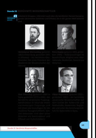 69
Stunde 33 Berühmte Wissenschaftler
Stunde 33 BERÜHMTE WISSENSCHAFTLER
	 Arbeitet in Gruppen. Informiert euch über die berühmten Namen hervorra-
gender ukrainischer Gelehrter und Erfinder, die in der ganzen Welt bekannt
sind.
Wolodymyr Wernadskyj (geboren
1863 in Petersburg, gestorben 1945
in Moskau) – der berühmte Geo-
chemiker. Der erste Präsident der
Akademie der Wissenschaften der
Ukraine.
Petro Kapiza (geboren 1894, ge­stor-
ben 1984) – Nobelpreisträger im
Bereich Physik, Mitglied vieler inter-
nationaler Akademien. Stammt aus
Wolynien.
Ihor Sikorskyj (geboren 1889 in
Kyjiw, gestorben 1972 in USA) – der
berühmte ukrainische Flugzeug-
konstrukteur. Er schuf die ersten
viermotorigen Flugzeuge und
mit ihnen die Grundlagen für die
moderne Passagierluftfahrt. Sehr
viel bekannter sind aber seine
Arbeiten als Konstrukteur und
Erbauer von Hubschraubern.
Viktor Hluschkow (geboren 1923 –
gestorben 1982) – der berühmte
ukrainische Wissenschaftler auf
dem Gebiet der Kybernitik und
Mathematik, Akademiker, Begrün-
der und Leiter des Forschungsinsti-
tuts für Kybernetik in Kyjiw.
Informationen
sammeln
1
 