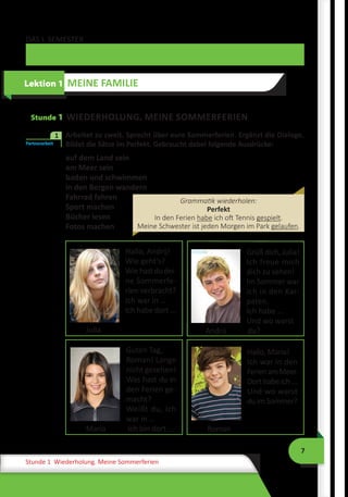 7
Stunde 1 Wiederholung. Meine Sommerferien
DAS I. SEMESTER
Stunde 1 WIEDERHOLUNG. MEINE SOMMERFERIEN
	 Arbeitet zu zweit. Sprecht über eure Sommerferien. Ergänzt die Dialoge.
Bildet die Sätze im Perfekt. Gebraucht dabei folgende Ausdrücke:
auf dem Land sein
am Meer sein
baden und schwimmen
in den Bergen wandern
Fahrrad fahren
Sport machen
Bücher lesen
Fotos machen
Hallo, Andrij!
Wie geht’s?
Wiehastdudei­
ne Sommerfe-
rien verbracht?
Ich war in …
Ich habe dort ...
Julia
Grüß dich, Ju­lia!
Ich freue mich
dich zu sehen!
Im Sommer war
ich in den Kar-
paten.
Ich habe ...
Und wo warst 	
Andrij	 du?
Guten Tag,
Ro­man! Lange
nicht ge­sehen!
Was hast du in
den Ferien ge­
macht?
Weißt du, ich
war in …
Maria	 Ich bin dort …
Hallo, Maria!
Ich war in den
Fe­rienamMeer.
Dort habe ich ...
Und wo warst
duimSommer?
Roman
Lektion 1 MEINE FAMILIE
Partnerarbeit
1
Grammatik wiederholen:
Perfekt
In den Ferien habe ich oft Tennis gespielt.
Meine Schwester ist jeden Morgen im Park gelaufen.
 