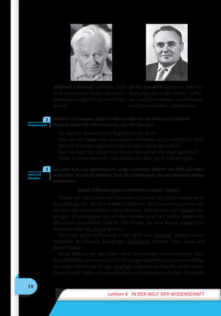 70
Lektion 4 IN DER WELT DER WISSENSCHAFT
Hryhorij Scharpak (geboren 1924
in Dubrowytsja Gebiet Riwne) –
Nobelpreisträger im Bereich Kern-
physik.
Serhij Korolow (geboren 1907 in
Shytomyr, gestorben 1966) – Erfin-
der und Konstrukteur von Raketen
und Raumschiffen, Akademiker.
	 Arbeitet in Gruppen. Sprecht über berühmte ukrainische Gelehrten.
Benutzt dabei die Informationen aus der Übung 1.
Für welche Wissenschaft begeisterst du dich?
Wer von den bekannten ukrainischen Gelehrten ist ein Vorbild für dich?
Welche Entdeckungen und Erfindungen hat er gemacht?
Hast du über das Leben von diesen Menschen ein Buch gelesen?
Finde im Internet mehr Informationen über seine Erfindungen.
	 Lies den Text und übersetze die unterstrichenen Wörter mit Hilfe des Wör-
terbuches. Mache dir Notizen über die Erfindungen, die das Menschenleben
erleichtern.
Diese Erfindungen erleichtern unser Leben
Früher war das Leben viel schwerer als heute. Die Leute hatten keine
Haushaltsgeräte, die ihre Arbeit erleichtern. Die Frauen mussten zu viel
Zeit bei den Hausarbeiten, beim Kochen, Aufräumen und Spülen ver-
bringen. Alles mussten sie mit den Händen machen. Früher hatten die
Menschen auch keine Elektrik. Die Kinder, die eine Schule besuchten,
mussten unter der Kerze lernen.
Die erste große Erfindung in der Welt war das Rad. Später waren
entdeckt: Buchdruck, Telegraph, Glühbirne, Telefon, Film, Auto und
Diesel-Motor.
Heute können wir das Leben ohne Technologie nicht vorstellen. Wis-
senschaftliche und technische Erfindungen beeinflussen unseren Alltag.
Vor allem die Geräte für das Haushalt sind sehr wichtig für unser Leben.
Diese Geräte helfen uns beim Kochen und sie sparen uns Zeit. Zu diesen
Gruppenarbeit
2
Lesen und
Schreiben
3
 