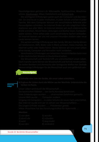 71
Stunde 33 Berühmte Wissenschaftler
Haushaltgeräten gehören z.B. Mikrowelle, Spülmaschine, Waschma-
schine, Staubsauger, Mixer, Elektroherd und Kühlschrank.
Die wichtigsten Erfindungen waren auch der Computer und das Inter-
net. Sie sind heute in jeder Institution, in jeder Schule und fast in jeder
Familie. Mit dem Computer können wir verschiedene Referate oder
Hausaufgaben schreiben. Im Internet finden wir alle möglichen Infor-
mationen aus aller Welt. Im Internet können wir auch elektronische
Briefe schreiben, Musik hören, Zeitungen und Bücher lesen, Computer-
spiele spielen, Filme sehen oder auch verschiedene Sachen einkaufen.
Im Internet können wir uns mit unseren Freunden chatten oder neue
Leute kennen lernen.
Die weitere wichtige Erfindung war das Handy. Mit dem Handy können
wir telefonieren, SMS, Bilder oder E-Mails schicken, Fotos machen, im
Internet surfen oder Radio hören. Heute können wir uns unser Leben
ohne Handy, Computer und Fernseher nicht vorstellen.
Verschiedene Erfindungen von bekannten Persönlichkeiten kann man
in den technischen Museen in Deutschland sehen.
Die Wissenschaft und Technik hilft uns und erleichtert unser Leben.
Doch manche Leute können die Wissenschaft und Technik missbrauchen.
Sie stellen Bomben und chemische oder biologische Waffen her. Deshalb
können einige Erfindungen für die Menschheit auch sehr gefährlich sein.
Hausaufgabe
a) Schreibe eine Liste der Geräte, die unser Leben erleichtern.
b) Ergänze die Lücken durch die Wörter aus der Wortliste. Unterstreiche die
Verben im Passiv.
Unser Leben wird durch die Wissenschaft … .
Die kosmischen Raketen … von Serhij Korolow konstruiert.
Viele Entdeckungen wurden … … ukrainischen Gelehrten gemacht.
Unsere Welt wurde … … Computer erobert.
Umgang mit Computern … in vielen Schulen als neues Fach unterrichtet.
Das Internet wurde erst vor 15 Jahren von Wissenschaftlern … .
Die jungen Erfinder wurden … … Präsidenten gelobt.
Viktor Hluschkow hat das Forschungsinstitut für Kybernetik ... .
Wortliste:
1) von dem	 5) wurden
2) durch die	 6) erfunden
3) wird	 7) begründet
4) von den	 8) verändert
Grammatik
festigen
 