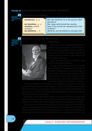 72
Lektion 4 IN DER WELT DER WISSENSCHAFT
Stunde 34 DER BERÜHMTE UKRAINISCHE ERFINDER
	 Merke dir die neuen Vokabeln.
anerkennen, -a, -a
der Geistliche, -n, -n
verleihen, verlieh,
verliehen
die Glühbirne, -, -n
Der alte Gelehrte ist in der ganzen Welt
anerkannt.
Der Junge sollte Geistlicher werden.
Iwan Puluj wurde der akademische Titel
verliehen.
Weißt du, wer die Glühbirne erfunden hat?
	 Lies den Text, markiere die Sätze im Passiv.
Iwan Puluj
Iwan Puluj ist ein weltberühmter ukrai-
nischer Wissenschaftler und Erfinder. Er
wurde als das größte wissenschaftliche
Genie der letzten 100 Jahre anerkannt.
Leider wurde sein Name in der Ukraine für
viele Jahre vergessen.
Iwan Puluj wurde am 2. Februar 1845
im Dorf Hrymajliw geboren.
Er ging auf das Gymnasium in Ternopil,
dann studierte er Theologie an der Universi-
tät Wien und besuchte auch Vorlesungen in
Astronomie, Mathematik und Physik. Nach
dem Wunsch seiner Eltern sollte er Geist-
licher werden. Iwan Puluj beschloss aber
sein Leben der Wissenschaft zu widmen.
1872 beendete er sein Studium und arbeitete als Assistent am Lehr-
stuhl für Physik, später unterrichtete er Physik und Mathematik an der
Militärakademie in Jugoslawien. Dann ging er an die Universität Strass-
burg, wo er zwei Jahre lang Elektrotechnik studierte. In Strassburg wurde
ihm den Doktortitel verliehen.
Puluj war an den Universitäten Wien und Prag als Professor tätig. 1899
wurde er Rektor an der Deutschen Technischen Hochschule in Prag. Seit
1902 war er Dekan der ersten elektrotechnischen Fakultät in Europa.
Der ukrainische Gelehrte Iwan Puluj hat mehr als 50 wissenschaftliche
Arbeiten geschrieben. Seine Erfindungen sind weltbekannt: Glühbirnen,
Kathodenrohre, Neonlicht, Telefonapparate u. a. Aber seine größte Ent-
deckung sind X-Strahlen, die er früher als Conrad Röntgen entdeckt hat.
Wortschatz
und Aussprache
üben
1
Lesekompetenz
entwickeln.
Grammatik
üben
2
 