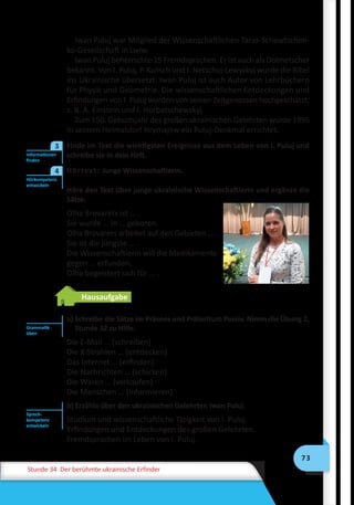 73
Stunde 34 Der berühmte ukrainische Erfinder
Iwan Puluj war Mitglied der Wissenschaftlichen Taras-Schewtschen-
ko-Gesellschaft in Lwiw.
Iwan Puluj beherrschte 15 Fremdsprachen. Er ist auch als Dolmetscher
bekannt. Von I. Puluj, P. Kulisch und I. Netschuj-Lewyzkyj wurde die Bibel
ins Ukrainische übersetzt. Iwan Puluj ist auch Autor von Lehrbüchern
für Physik und Geometrie. Die wissenschaftlichen Entdeckungen und
Erfindungen von I. Puluj wurden von seinen Zeitgenossen hochgeschätzt,
z. B. A. Einstein und I. Horbatschewskyj.
Zum 150. Geburtsjahr des großen ukrainischen Gelehrten wurde 1995
in seinem Heimatdorf Hrymajliw ein Puluj-Denkmal errichtet.
	 Finde im Text die wichtigsten Ereignisse aus dem Leben von I. Puluj und
schreibe sie in dein Heft.
	 Hörtext: Junge Wissenschaftlerin.
Höre den Text über junge ukrainische Wissenschaftlerin und ergänze die
Sätze.
	 Olha Brovarets ist … .
Sie wurde … in … geboren.
Olha Brovarets arbeitet auf den Gebieten … .
Sie ist die jüngste … .
Die Wissenschaftlerin will die Medikamente
gegen … erfunden.
Olha begeistert sich für … .
Hausaufgabe
a) Schreibe die Sätze im Präsens und Präteritum Passiv. Nimm die Übung 2,
Stunde 32 zu Hilfe.
Die E-Mail … (schreiben)
Die X-Strahlen … (entdecken)
Das Internet … (erfinden)
Die Nachrichten … (schicken)
Die Waren … (verkaufen)
Die Menschen … (informieren)
b) Erzähle über den ukrainischen Gelehrten Iwan Puluj.
Studium und wissenschaftliche Tätigkeit von I. Puluj.
Erfindungen und Entdeckungen des großen Gelehrten.
Fremdsprachen im Leben von I. Puluj.
Informationen
finden
3
Hörkompetenz
entwickeln
4
Grammatik
üben
Sprech-
kompetenz
entwickeln
 