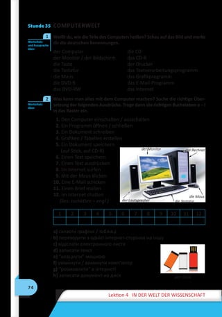 74
Lektion 4 IN DER WELT DER WISSENSCHAFT
Stunde 35 COMPUTERWELT
	 Weißt du, wie die Teile des Computers heißen? Schau auf das Bild und merke
dir die deutschen Benennungen.
der Computer	 die CD
der Monitor / der Bildschirm	 das CD-R
die Taste	 der Drucker
die Tastatur	 das Textverarbeitungsprogramm
die Maus	 das Grafikprogramm
die DVD-R	 das E-Mail-Programm
das DVD-RW	 das Internet
	 Was kann man alles mit dem Computer machen? Suche die richtige Über-
setzung der folgenden Ausdrücke. Trage dann die richtigen Buchstaben a – l
in das Raster ein.
1. Den Computer einschalten / ausschalten
2. Ein Programm öffnen / schließen
3. Ein Dokument schreiben
4. Grafiken / Tabellen erstellen
5. Ein Dokument speichern
(auf Stick, auf CD-R)
6. Einen Text speichern
7. Einen Text ausdrucken
8. Im Internet surfen
9. Mit der Maus klicken
10. Eine E-Mail schicken
11. Einen Brief mailen
12. Im Internet chatten
(lies: tschätten – engl.)
1 2 3 4 5 6 7 8 9 10 11 12
a) скласти графіки / таблиці
b) переходити з однієї інтернет-сторінки на іншу
c) відіслати електронного листа
d) записати текст
e) “клацнути” мишкою
f) увімкнути / вимкнути комп’ютер
g) “розмовляти“ в інтернеті
h) записати документ на диск
Wortschatz
und Aussprache
üben
1
Wortschatz
üben
2
der Monitor der Rechner
die Maus
die Tastaturder Lautsprecher
der Stick
 