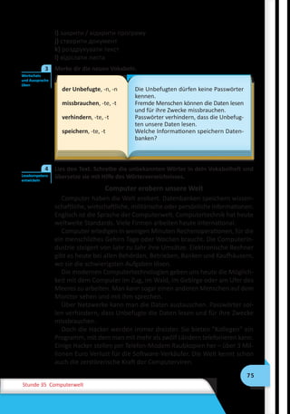 75
Stunde 35 Computerwelt
i) закрити / відкрити програму
j) створити документ
k) роздрукувати текст
l) відіслати листа
	 Merke dir die neuen Vokabeln.
der Unbefugte, -n, -n
missbrauchen, -te, -t
verhindern, -te, -t
speichern, -te, -t
Die Unbefugten dürfen keine Passwörter
kennen.
Fremde Menschen können die Daten lesen
und für ihre Zwecke missbrauchen.
Passwörter verhindern, dass die Unbefug-
ten unsere Daten lesen.
Welche Informationen speichern Daten-
banken?
	 Lies den Text. Schreibe die unbekannten Wörter in dein Vokabelheft und
übersetze sie mit Hilfe des Wörterverzeichnisses.
Computer erobern unsere Welt
Computer haben die Welt erobert. Datenbanken speichern wissen-
schaftliche, wirtschaftliche, militärische oder persönliche Informationen.
Englisch ist die Sprache der Computerwelt. Computertechnik hat heute
weltweite Standards. Viele Firmen arbeiten heute international.
Computer erledigen in wenigen Minuten Rechenoperationen, für die
ein menschliches Gehirn Tage oder Wochen braucht. Die Computerin-
dustrie steigert von Jahr zu Jahr ihre Umsätze. Elektronische Rechner
gibt es heute bei allen Behörden, Betrieben, Banken und Kaufhäusern,
wo sie die schwierigsten Aufgaben lösen.
Die modernen Computertechnologien geben uns heute die Möglich-
keit mit dem Computer im Zug, im Wald, im Gebirge oder am Ufer des
Meeres zu arbeiten. Man kann sogar einen anderen Menschen auf dem
Monitor sehen und mit ihm sprechen.
Über Netzwerke kann man die Daten austauschen. Passwörter sol-
len verhindern, dass Unbefugte die Daten lesen und für ihre Zwecke
missbrauchen.
Doch die Hacker werden immer dreister. Sie bieten ”Kollegen” ein
Programm, mit dem man mit mehr als zwölf Ländern telefonieren kann.
Einige Hacker stellen per Telefon-Modem Raubkopien her – über 3 Mil-
lionen Euro Verlust für die Software-Verkäufer. Die Welt kennt schon
auch die zerstörerische Kraft der Computerviren.
Wortschatz
und Aussprache
üben
3
Lesekompetenz
entwickeln
4
 