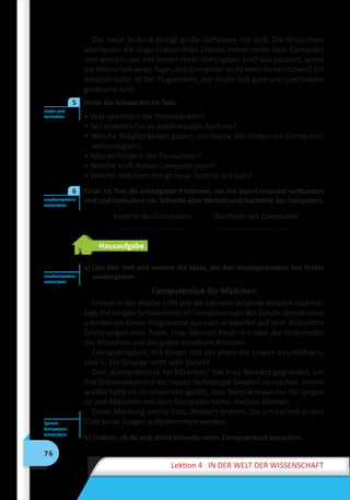 76
Lektion 4 IN DER WELT DER WISSENSCHAFT
Die neue Technik bringt große Gefahren mit sich. Die Menschen
überlassen die Organisation ihres Lebens immer mehr dem Computer
und werden von ihm immer mehr abhängiger. Und was passiert, wenn
die Menschen eines Tages den Computer nicht mehr beherrschen? Ein
Beispiel dafür ist der Flugverkehr, der heute fast ganz von Computern
gesteuert wird.
	 Finde die Antworten im Text.
• Was speichern die Datenbanken?
• Wo arbeiten heute elektronische Rechner?
• Welche Möglichkeiten geben uns heute die modernen Computer-
technologien?
• Was verhindern die Passwörter?
• Welche Kraft haben Computerviren?
• Welche Gefahren bringt neue Technik mit sich?
	 Finde im Text die wichtigsten Probleme, die mit dem Computer verbunden
sind und formuliere sie. Schreibe über Vorteile und Nachteile des Computers.
Vorteile des Computers
. . . . . . . . . . . . . . . . . .
Nachteile des Computers
. . . . . . . . . . . . . . . . . .
Hausaufgabe
a) Lies den Text und notiere die Sätze, die den Hauptgedanken des Textes
wiedergeben.
Computerclub für Mädchen
Einmal in der Woche trifft sich die Lehrerin Susanne Weinert nachmit-
tags mit einigen Schülerinnen im Computerraum der Schule. Gemeinsam
arbeiten sie kleine Programme aus oder entwerfen auf dem Bildschirm
Zeichnungen oder Texte. Frau Weinert freut sich über die Fortschritte
der Mädchen und die guten kreativen Arbeiten.
Computerspiele, mit denen sich vor allem die Jungen beschäftigen,
sind in der Gruppe nicht sehr beliebt.
Den „Computerclub für Mädchen“ hat Frau Weinert gegründet, um
ihre Schülerinnen mit der neuen Technologie bekannt zu machen. Immer
wieder hatte sie im Unterricht gehört, dass Technik etwas nur für Jungen
ist und Mädchen mit dem Computer nichts machen können.
Diese Meinung wollte Frau Weinert ändern. Darum sollten in den
Club keine Jungen aufgenommen werden.
b) Erzähle, ob du und deine Freunde einen Computerklub besuchen.
Lesen und
Verstehen
5
Lesekompetenz
entwickeln
6
Lesekompetenz
entwickeln
Sprech­
kompetenz
entwickeln
 
