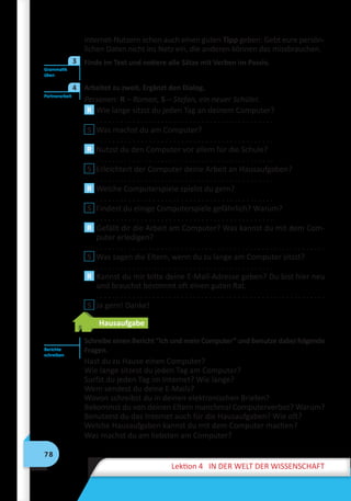 78
Lektion 4 IN DER WELT DER WISSENSCHAFT
Internet-Nutzern schon auch einen guten Tipp geben: Gebt eure persön-
lichen Daten nicht ins Netz ein, die anderen können das missbrauchen.
	 Finde im Text und notiere alle Sätze mit Verben im Passiv.
	 Arbeitet zu zweit. Ergänzt den Dialog.
Personen: R – Roman, S – Stefan, ein neuer Schüler.
R Wie lange sitzst du jeden Tag an deinem Computer?
	 . . . . . . . . . . . . . . . . . . . . . . . . . . . . . . . . . . . . . . . . . . . .
S Was machst du am Computer?
	 . . . . . . . . . . . . . . . . . . . . . . . . . . . . . . . . . . . . . . . . . . . .
R Nutzst du den Computer vor allem für die Schule?
	 . . . . . . . . . . . . . . . . . . . . . . . . . . . . . . . . . . . . . . . . . . . .
S Erleichtert der Computer deine Arbeit an Hausaufgaben?
	 . . . . . . . . . . . . . . . . . . . . . . . . . . . . . . . . . . . . . . . . . . . .
R Welche Computerspiele spielst du gern?
	 . . . . . . . . . . . . . . . . . . . . . . . . . . . . . . . . . . . . . . . . . . . .
S Findest du einige Computerspiele gefährlich? Warum?
	 . . . . . . . . . . . . . . . . . . . . . . . . . . . . . . . . . . . . . . . . . . . .
R Gefällt dir die Arbeit am Computer? Was kannst du mit dem Com-
puter erledigen?
	 . . . . . . . . . . . . . . . . . . . . . . . . . . . . . . . . . . . . . . . . . . . . . . . . . . . . . . . . .
S Was sagen die Eltern, wenn du zu lange am Computer sitzst?
	 . . . . . . . . . . . . . . . . . . . . . . . . . . . . . . . . . . . . . . . . . . . .
R Kannst du mir bitte deine E-Mail-Adresse geben? Du bist hier neu
und brauchst bestimmt oft einen guten Rat.
	 . . . . . . . . . . . . . . . . . . . . . . . . . . . . . . . . . . . . . . . . . . . . . . . . . . . . . . . . .
S Ja gern! Danke!
Hausaufgabe
Schreibe einen Bericht “Ich und mein Computer” und benutze dabei folgende
Fragen.
Hast du zu Hause einen Computer?
Wie lange sitzest du jeden Tag am Computer?
Surfst du jeden Tag im Internet? Wie lange?
Wem sendest du deine E-Mails?
Wovon schreibst du in deinen elektronischen Briefen?
Bekommst du von deinen Eltern manchmal Computerverbot? Warum?
Benutzest du das Internet auch für die Hausaufgaben? Wie oft?
Welche Hausaufgaben kannst du mit dem Computer machen?
Was machst du am liebsten am Computer?
Grammatik
üben
3
Partnerarbeit
4
Berichte
schreiben
 