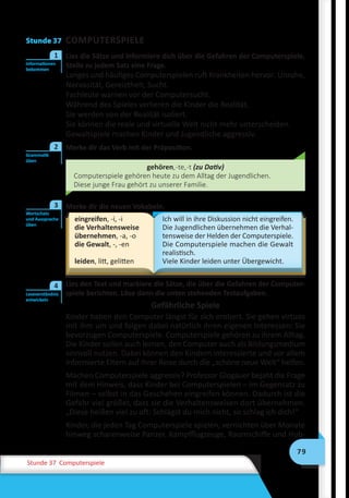 79
Stunde 37 Computerspiele
Stunde 37 COMPUTERSPIELE
	 Lies die Sätze und informiere dich über die Gefahren der Computerspiele.
Stelle zu jedem Satz eine Frage.
Langes und häufiges Computerspielen ruft Krankheiten hervor: Unruhe,
Nervosität, Gereiztheit, Sucht.
Fachleute warnen vor der Computersucht.
Während des Spieles verlieren die Kinder die Realität.
Sie werden von der Realität isoliert.
Sie können die reale und virtuelle Welt nicht mehr unterscheiden.
Gewaltspiele machen Kinder und Jugendliche aggressiv.
Merke dir das Verb mit der Präposition.
gehören,-te,-t (zu Dativ)
Computerspiele gehören heute zu dem Alltag der Jugendlichen.
Diese junge Frau gehört zu unserer Familie.
	 Merke dir die neuen Vokabeln.
eingreifen, -i, -i
die Verhaltensweise
übernehmen, -a, -o
die Gewalt, -, -en
leiden, litt, gelitten
Ich will in ihre Diskussion nicht eingreifen.
Die Jugendlichen übernehmen die Verhal-
tensweise der Helden der Computerspiele.
Die Computerspiele machen die Gewalt
realistisch.
Viele Kinder leiden unter Übergewicht.
	 Lies den Text und markiere die Sätze, die über die Gefahren der Computer-
spiele berichten. Löse dann die unten stehenden Testaufgaben.
Gefährliche Spiele
Kinder haben den Computer längst für sich erobert. Sie gehen virtuos
mit ihm um und folgen dabei natürlich ihren eigenen Interessen: Sie
bevorzugen Computerspiele. Computerspiele gehören zu ihrem Alltag.
Die Kinder sollen auch lernen, den Computer auch als Bildungsmedium
sinnvoll nutzen. Dabei können den Kindern interessierte und vor allem
informierte Eltern auf ihrer Reise durch die „schöne neue Welt“ helfen.
Machen Computerspiele aggressiv? Professor Glogauer bejaht die Frage
mit dem Hinweis, dass Kinder bei Computerspielen – im Gegensatz zu
Filmen – selbst in das Geschehen eingreifen können. Dadurch ist die
Gefahr viel größer, dass sie die Verhaltensweisen dort übernehmen.
„Diese heißen viel zu oft: Schlägst du mich nicht, so schlag ich dich!“
Kinder, die jeden Tag Computerspiele spielen, vernichten über Monate
hinweg scharenweise Panzer, Kampfflugzeuge, Raumschiffe und Hub-
Informationen
bekommen
1
Grammatik
üben
2
Wortschatz
und Aussprache
üben
3
Leseverständnis
entwickeln
4
 