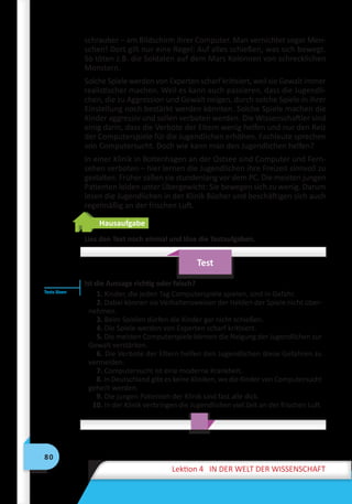 80
Lektion 4 IN DER WELT DER WISSENSCHAFT
schrauber – am Bildschirm ihrer Computer. Man vernichtet sogar Men-
schen! Dort gilt nur eine Regel: Auf alles schießen, was sich bewegt.
So töten z.B. die Soldaten auf dem Mars Kolonnen von schrecklichen
Monstern.
Solche Spiele werden von Experten scharf kritisiert, weil sie Gewalt immer
realistischer machen. Weil es kann auch passieren, dass die Jugendli-
chen, die zu Aggression und Gewalt neigen, durch solche Spiele in ihrer
Einstellung noch bestärkt werden könnten. Solche Spiele machen die
Kinder aggressiv und sollen verboten werden. Die Wissenschaftler sind
einig darin, dass die Verbote der Eltern wenig helfen und nur den Reiz
der Computerspiele für die Jugendlichen erhöhen. Fachleute sprechen
von Computersucht. Doch wie kann man den Jugendlichen helfen?
In einer Klinik in Boltenhagen an der Ostsee sind Computer und Fern-
sehen verboten – hier lernen die Jugendlichen ihre Freizeit sinnvoll zu
gestalten. Früher saßen sie stundenlang vor dem PC. Die meisten jungen
Patienten leiden unter Übergewicht: Sie bewegen sich zu wenig. Darum
lesen die Jugendlichen in der Klinik Bücher und beschäftigen sich auch
regelmäßig an der frischen Luft.
Hausaufgabe
Lies den Text noch einmal und löse die Testaufgaben.
Test
Ist die Aussage richtig oder falsch?
1. Kinder, die jeden Tag Computerspiele spielen, sind in Gefahr.
2. Dabei können sie Verhaltensweisen der Helden der Spiele nicht über-
nehmen.
3. Beim Spielen dürfen die Kinder gar nicht schießen.
4. Die Spiele werden von Experten scharf kritisiert.
5. Die meisten Computerspiele können die Neigung der Jugendlichen zur
Gewalt verstärken.
6. Die Verbote der Eltern helfen den Jugendlichen diese Gefahren zu
vermeiden.
7. Computersucht ist eine moderne Krankheit.
8. In Deutschland gibt es keine Kliniken, wo die Kinder von Computersucht
geheilt werden.
9. Die jungen Patienten der Klinik sind fast alle dick.
10. In der Klinik verbringen die Jugendlichen viel Zeit an der frischen Luft.
Tests lösen
 