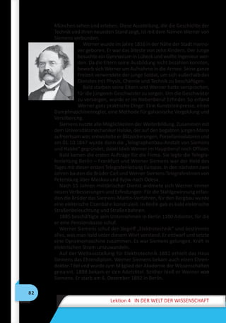 82
Lektion 4 IN DER WELT DER WISSENSCHAFT
München sehen und erleben. Diese Ausstellung, die die Geschichte der
Technik und ihren neuesten Stand zeigt, ist mit dem Namen Werner von
Siemens verbunden.
Werner wurde im Jahre 1816 in der Nähe der Stadt Hanno-
ver geboren. Er war das älteste von zehn Kindern. Der Junge
besuchte ein Gymnasium in Lübeck und wollte Ingenieur wer-
den. Da die Eltern seine Ausbildung nicht bezahlen konnten,
bewarb sich Werner um Aufnahme in die Armee. Seine ganze
Freizeit verwendete der junge Soldat, um sich außerhalb des
Dienstes mit Physik, Chemie und Technik zu beschäftigen.
Bald starben seine Eltern und Werner hatte versprochen,
für die jüngeren Geschwister zu sorgen. Um die Geschwister
zu versorgen, wurde er im Nebenberuf Erfinder. So erfand
Werner ganz praktische Dinge: Eine Kunststeinpresse, einen
Dampfmaschinenregler, eine Methode für galvanische Vergoldung und
Versilberung.
Siemens nutzte alle Möglichkeiten der Weiterbildung. Zusammen mit
dem Universitätsmechaniker Halske, der auf den begabten jungen Mann
aufmerksam war, entwickelte er Blitzsicherungen, Porzellanisolatoren und
am 01.10.1847 wurde dann die „Telegraphenbau-Anstalt von Siemens
und Halske“ gegründet; dabei blieb Werner im Hauptberuf noch Offizier.
Bald kamen die ersten Aufträge für die Firma. Sie legte die Telegra-
fenleitung Berlin – Frankfurt und Werner Siemens war der Held des
Tages mit dieser ersten Telegrafenleitung Europas. In den nächsten zwei
Jahren bauten die Brüder Carl und Werner Siemens Telegrafenlinien von
Petersburg über Moskau und Kyjiw nach Odesa.
Nach 15 Jahren militärischer Dienst widmete sich Werner immer
neuen Verbesserungen und Erfindungen: Für die Stahlgewinnung erfan-
den die Brüder das Siemens-Martin-Verfahren, für den Bergbau wurde
eine elektrische Eisenbahn konstruiert. In Berlin gab es bald elektrische
Straßenbeleuchtung und Straßenbahnen.
1885 beschäftigte sein Unternehmen in Berlin 1100 Arbeiter, für die
er eine Pensionskasse schuf.
Werner Siemens schuf den Begriff „Elektrotechnik“ und bestimmte
alles, was man bald unter diesem Wort verstand. Er entwarf und setzte
eine Dynamomaschine zusammen. Es war Siemens gelungen, Kraft in
elektrischen Strom umzuwandeln.
Auf der Weltausstellung für Elektrotechnik 1881 erhielt das Haus
Siemens das Ehrendiplom. Werner Siemens bekam auch einen Ehren-
doktor-Titel und wurde zum Mitglied der Akademie der Wissenschaften
genannt. 1888 bekam er den Adelstitel. Seither hieß er Werner von
Siemens. Er starb am 6. Dezember 1892 in Berlin.
 