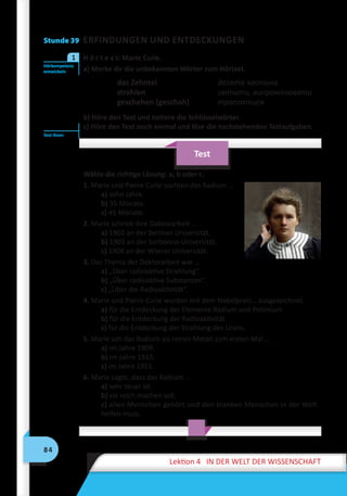 84
Lektion 4 IN DER WELT DER WISSENSCHAFT
Stunde 39 ERFINDUNGEN UND ENTDECKUNGEN
	 H ö r t e x t: Marie Curie.
a) Merke dir die unbekannten Wörter zum Hörtext.
das Zehntel		десята частина
strahlen		світити, випромінювати
geschehen (geschah)		 траплятися
b) Höre den Text und notiere die Schlüsselwörter.
c) Höre den Text noch einmal und löse die nachstehenden Testaufgaben.
Test
Wähle die richtige Lösung: a, b oder c.
1. Marie und Pierre Curie suchten das Radium …
a) zehn Jahre.
b) 35 Monate.
c) 45 Monate.
2. Marie schrieb ihre Doktorarbeit …
a) 1902 an der Berliner Universität.
b) 1903 an der Sorbonne-Universität.
c) 1904 an der Wiener Universität.
3. Das Thema der Doktorarbeit war …
a) „Über radioaktive Strahlung“.
b) „Über radioaktive Substanzen“.
c) „Über die Radioaktivität“.
4. Marie und Pierre Curie wurden mit dem Nobelpreis… ausgezeichnet.
a) für die Entdeckung der Elemente Radium und Polonium
b) für die Entdeckung der Radioaktivität
c) für die Entdeckung der Strahlung des Urans.
5. Marie sah das Radium als reines Metall zum ersten Mal …
a) im Jahre 1909.
b) im Jahre 1910.
c) im Jahre 1911.
6. Marie sagte, dass das Radium …
a) sehr teuer ist.
b) sie reich machen soll.
c) allen Menschen gehört und den kranken Menschen in der Welt
helfen muss.
Hörkompetenz
entwickeln
1
Test lösen
 