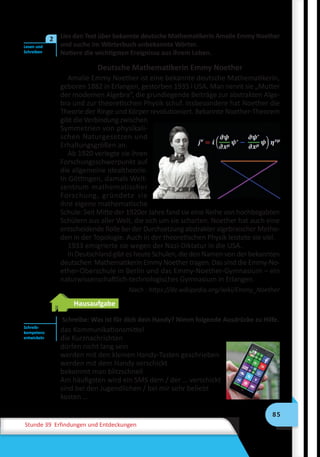 85
Stunde 39 Erfindungen und Entdeckungen
Lies den Text über bekannte deutsche Mathematikerin Amalie Emmy Noether 
und suche im Wörterbuch unbekannte Wörter.
Notiere die wichtigsten Ereignisse aus ihrem Leben.
Deutsche Mathematikerin Emmy Noether
Amalie Emmy Noether ist eine bekannte deutsche Mathematikerin,
ge­bo­ren 1882 in Erlangen, gestorben 1935 i USA. Man nennt sie „Mutter
der modernen Algebra“, die grundlegende Beiträge zur abstrakten Alge-
bra und zur theoretischen Physik schuf. Insbesondere hat Noether die
Theorie der Ringe und Körper revolutioniert. Bekannte Noether-Theorem
gibt die Verbindung zwischen
Symmetrien von physikali-
schen Naturgesetzen und
Erhaltungsgrößen an.
Ab 1920 verlegte sie ihren
Forschungsschwerpunkt auf
die allgemeine Idealtheorie.
In Göttingen, damals Welt-
zentrum mathematischer
Forschung, gründete sie
ihre eigene mathematische
Schule: Seit Mitte der 1920er Jahre fand sie eine Reihe von hochbegabten
Schülern aus aller Welt, die sich um sie scharten. Noether hat auch eine
entscheidende Rolle bei der Durchsetzung abstrakter algebraischer Metho-
den in der Topologie. Auch in der theoretischen Physik leistete sie viel.
1933 emigrierte sie wegen der Nazi-Diktatur in die USA.
In Deutschland gibt es heute Schulen, die den Namen von der bekannten
deutschen Mathematikerin Emmy Noether tragen. Das sind die Emmy-No-
ether-Oberschule in Berlin und das Emmy-Noether-Gymnasium – ein
naturwissenschaftlich-technologisches Gymnasium in Erlangen.
Nach : https://de.wikipedia.org/wiki/Emmy_Noether
Hausaufgabe
Schreibe: Was ist für dich dein Handy? Nimm folgende Ausdrücke zu Hilfe.
das Kommunikationsmittel
die Kurznachrichten
dürfen nicht lang sein
werden mit den kleinen Handy-Tasten geschrieben
werden mit dem Handy verschickt
bekommt man blitzschnell
Am häufigsten wird ein SMS dem / der … verschickt
sind bei den Jugendlichen / bei mir sehr beliebt
kosten …
Lesen und
Schreiben
2
Schreib-
kompetenz
entwickeln
 
