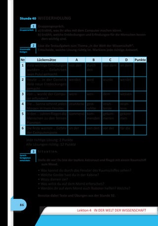 86
Lektion 4 IN DER WELT DER WISSENSCHAFT
Stunde 40 WIEDERHOLUNG
	 Gruppengespräch.
a) Erzählt, was ihr alles mit dem Computer machen könnt.
b) Erzählt, welche Entdeckungen und Erfindungen für die Menschen beson-
ders wichtig sind.
	 Löse die Testaufgaben zum Thema „In der Welt der Wissenschaft“.
Entscheide, welche Lösung richtig ist. Markiere jede richtige Antwort.
№ Lückensätze A B C D Punkte
1 Viele wichtige Erfindungen
wurden … … Gelehrten
Iwan Puluj gemacht.
von den durch
den
von dem an dem
2 Heute … in der Genetik
viele neue Entdeckungen
gemacht.
werden wird wurde werdet
3 Von … wurde der Compu-
ter erfunden?
wem wen dem wessen
4 Die … Sonne scheint jeden
Morgen in mein Fenster.
strahltene gest-
rahlte
strah-
lende
strah-
lene
5 In den … Jahren fliegen die
Menschen zu den fernen
Planeten.
kommend kom-
menden
gekom-
menen
gekom-
men
6 Die Ärzte warnen … Gefahr
der Computerspiele.
an der von den vor der für die
Jede richtige Lösung: 2 Punkte
Alle Lösungen richtig: 12 Punkte
	 S i t u a t i o n.
Stelle dir vor: Du bist der tapfere Astronaut und fliegst mit einem Raumschiff
zum Mond.
• Was kannst du durch das Fenster des Raumschiffes sehen?
• Welche Geräte hast du in der Kabine?
• Wozu dienen sie?
• Was willst du auf dem Mond erforschen?
• Werden dir auf dem Mond auch Roboter helfen? Welche?
Benutze dabei Texte und Übungen aus der Stunde 32.
Gruppenarbeit
1
Grammatik
festigen
2
Sprech-
fertigkeiten
entwickeln
3
 