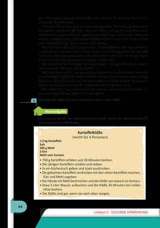 88
Lektion 5 GESUNDE ERNÄHRUNG
dem Menschen gesund zu bleiben. Eine falsche Ernährung führt oft zu
schweren Krankheiten.
Morgens muss man gut und genügend essen. Abends soll man nicht
viel essen, sonst schläft man schlecht. Man soll täglich 3–4 Mal essen
und immer zu gleicher Zeit. Beim Essen darf man nicht eilen, man soll
immer in Ruhe essen. Die Speisen dürfen nicht zu kalt und nicht zu heiß
sein. Man darf auch beim Essen nicht lesen.
Der Mensch soll nicht zu viel essen. Es gibt Mütter, die ihren Kindern
zu viel zu essen geben. Dann haben ihre Kinder Übergewicht. Sie werden
sehr dick, aber das bedeutet nicht, dass sie gesund sind. Ihr Körper kann
einfach nicht alles verarbeiten, was er bekommt.
Der griechische Philosoph Sokrates sagte: „Einige Menschen leben,
um zu essen. Ich esse, um zu leben“.
Was soll man essen, um gesund zu bleiben? Ein arbeitender Mensch
braucht täglich 3000 bis 4000 Kalorien. Diese Kalorien kann man in Brot,
Gemüse, Obst, Fleisch und anderen Lebensmitteln finden. In unserer
Nahrung sollen auch Eiweiß, Vitamine und Mineralien sein.
Der Mensch muss aber nicht nur essen, sondern auch trinken. Er
braucht täglich etwa zwei Liter Flüssigkeit.
	 Schreibe die Sätze mit dem Pronomen man in dein Heft.
Hausaufgabe
Lies und merke dir das deutsche Kochrezept. Koche am Wochenende für
deine Familie Kartoffelklöße.
Kartoffelklöße
(reicht für 4 Personen)
1,5 kg Kartoffeln
Salz
200 g Mehl
2 Eier
Mehl zum Formen
• 750 g Kartoffeln schälen und 30 Minuten kochen.
• Die übrigen Kartoffeln schälen und reiben.
• In ein Küchentuch geben und stark ausdrücken.
• Die gekochten Kartoffeln zerdrücken mit den rohen Kartoffeln mischen,
Eier und Mehl zugeben.
• Die Hände mit Mehl bestreichen und die Klöße von etwa 6 cm formen.
• Etwa 3 Liter Wasser aufkochen und die Klöße 20 Minuten bei milder
Hitze kochen.
• Die Klöße sind gar, wenn sie nach oben steigen.
4
 