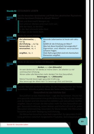 89
Stunde 42 Gesundes Leben
Stunde 42 GESUNDES LEBEN
	 Lies die deutschen Sprichwörter und finde ihre ukrainischen Äquivalente.
Welches Sprichwort findest du aktuell? Warum?
Salz und Brot macht Wangen rot.
Von schönen Worten wird man nicht satt.
Wie der Koch, so der Brei.
In der Not schmeckt jedes Brot.
Hunger ist der beste Koch.
	 Merke die neuen Vokabeln.
die Lebensweise, -,
nur Sg.
die Erholung, -, nur Sg.
hervorrufen, -ie, -u
verursachen, -te, -t
vergiften, -te, -t
Gesunde Lebensweise ist heute sehr aktu-
ell.
Gefällt dir die Erholung am Meer?
Was hat diese Krankheit hervorgerufen?
Zigaretten und Alkohol verursachen
schwere Folgen.
Viele Nahrungsmittel sind mit chemischen
Elementen vergiftet.
	 Merke dir die neuen Verben mit Akkusativ.
denken,-a,-a (an Akkusativ)
An wen denkst du? Ich denke an meine Eltern. Sie arbeiten zu viel
und brauchen Erholung.
Woran sollen alle Menschen mehr denken? An ihre Gesundheit.
bevorzugen,-te,-t (Akkusativ)
Meine Freunde bevorzugen gesunde Ernährung.
Was bevorzugt der ältere Herr? Er bevorzugt Obst und Gemüse.
	 Lies den Text und markiere die Sätze, die den Hauptgedanken des Textes
formulieren. Schreibt zu jedem Absatz des Textes eine Überschrift.
Gesundheit ist das höchste Gut
Gesundheit ist das höchste Gut – sagt das Sprichwort. Heute hat
eine gesunde Lebensweise eine große Bedeutung. Die Luft, das Wasser
und der Boden sind mit chemischen Abfällen und radioaktiven Stoffen
vergiftet. Darum müssen die Menschen mehr für ihre Gesundheit sor-
gen. Gesunde Ernährung, reines Wasser und frische Luft sind für jeden
Menschen lebenswichtig, besonders für kleine Kinder. Alle Menschen
brauchen auch mehr Bewegung und Erholung.
Die Menschen brauchen reine Nahrungsmittel. Zur gesunden Ernäh-
rung gehören natürlich hergestellte Produkte: Getreideprodukte,
Wortschatz-
arbeit
1











Wortschatz
und Aussprache
üben
2
Grammatik
üben
3
Lesen und
Sprechen
4
 