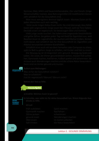 90
Lektion 5 GESUNDE ERNÄHRUNG
Gemüse, Obst, Milch und Sauermilchprodukte, Eier und Fleisch. Einige
Wissenschaftler meinen, dass Nahrungsmittel mit modifizierten Genen
sehr schädlich für die Gesundheit sind.
Man muss wenigstens dreimal täglich essen. Warmes Essen ist für
jeden Menschen auch sehr wichtig.
Viele Leute mögen fettes Essen nicht. Sie sind überzeugt, dass fettes
Essen sehr ungesund ist. Einige essen kein Fleisch, weil sie Tiere lieben.
Deshalb essen sie vegetarisch: Sie bevorzugen Obst und Gemüse.
Viele junge Leute rauchen. Sie haben eine ungesunde Gesichtsfarbe
und gelbe Zähne. Sie geben jeden Tag viel Geld für Zigaretten aus, weil
Rauchen teuer ist. Jugendliche, die rauchen und Alkohol trinken, denken
nicht daran, wie schädlich das für ihre Gesundheit ist: Zigaretten und
Alkohol verursachen schwere Krankheiten.
Schädlich ist es auch viel vor dem Fernseher oder Computer zu sitzen,
spät ins Bett zu gehen, lange zu schlafen, viel Zucker und Salz zu essen.
Die Bewegung ist im Gegenteil sehr gesund. Bewegung bedeutet
Leben. Die Leute, die immer gesund bleiben wollen, müssen früh aufste-
hen, Gymnastik machen, Rad fahren, Fußball spielen und schwimmen. Sie
müssen auch Wanderungen machen und die schöne Natur bewundern.
Dann sind sie immer gesund und munter.
Äußert eure Meinungen:
Was ist für die Gesundheit nützlich?
Was ist schädlich?
Esst ihr vegetarisch? Warum? Warum nicht?
Nehmt den Text zu Hilfe.
Hausaufgabe
a) Erzähle: Welches Essen ist gesund?
b) Schreibe, was sollst du für deine Gesundheit tun. Nimm folgende Aus-
drücke zu Hilfe.
Ich soll
früh aufstehen
Gymnastik machen
Zähne putzen
gesund essen
Obst essen
Saft trinken
Sport machen
Rad fahren
schwimmen
Wanderungen machen
im Garten arbeiten
die Natur bewundern
Gruppenarbeit
5
Schreib­
kompetenz
entwickeln
 