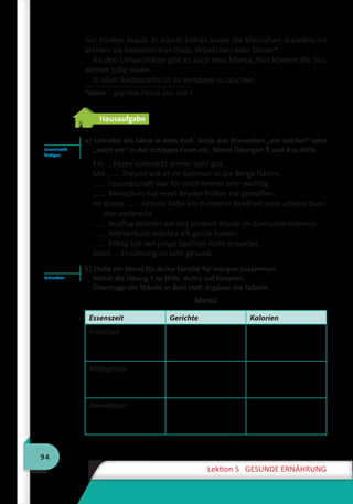 94
Lektion 5 GESUNDE ERNÄHRUNG
nur trinken etwas. In einem Imbiss essen die Menschen meistens im
Stehen: sie bestellen hier Pizza, Würstchen oder Döner*.
An den Universitäten gibt es auch eine Mensa, hier können die Stu-
denten billig essen.
In allen Restaurants ist es verboten zu rauchen.
*Döner – gegrilltes Fleisch (aus türk.)
Hausaufgabe
a) Schreibe die Sätze in dein Heft. Setze das Pronomen „ein solcher“ oder
„solch ein“ in der richtigen Form ein. Nimm Übungen 3 und 4 zu Hilfe.
Ein … Essen schmeckt immer sehr gut.
Mit … … Freund will er im Sommer in die Berge fahren.
… … Freundschaft war für mich immer sehr wichtig.
… … Menschen hat mein Bruder früher nie getroffen.
Im Kreise … … Familie habe ich in meiner Kindheit viele schöne Stun-
den verbracht.
… … Ausflug können wir mit unserer Klasse im Juni unternehmen.
… … Wörterbuch möchte ich gerne haben.
… … Erfolg hat der junge Sportler nicht erwartet.
Solch … Ernährung ist sehr gesund.
b) Stelle ein Menü für deine Familie für morgen zusammen.
Nimm die Übung 7 zu Hilfe. Achte auf Kalorien.
Übertrage die Tabelle in dein Heft. Ergänze die Tabelle.
Menü
Essenszeit Gerichte Kalorien
Frühstück
Mittagessen
Abendessen
Grammatik
festigen
Schreiben
 