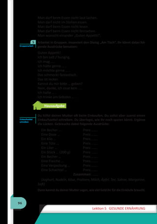 96
Lektion 5 GESUNDE ERNÄHRUNG
Man darf beim Essen nicht laut lachen.
Man darf nicht im Stehen essen.
Man darf beim Essen nicht lesen.
Man darf beim Essen nicht fernsehen.
Man wünscht einander „Guten Appetit!”.
	 Arbeitet in Gruppen. Inszeniert den Dialog „Am Tisch“. Ihr könnt dabei fol-
gende Ausdrücke benutzen:
Guten Appetit!
Ich bin satt / hungrig.
Ich mag … .
Ich hätte gerne … .
Ich möchte gerne … .
Das schmeckt fantastisch.
Das ist lecker.
Kannst du mir bitte … geben?
Nein, danke, ich esse kein … .
Ich halte … .
Ich trinke am liebsten … .
Hausaufgabe
	 Du hilfst deiner Mutter oft beim Einkaufen. Du sollst aber zuerst einen
Einkaufszettel schreiben. Du überlegst, wie ihr noch sparen könnt. Ergänze
die Lücken. Gebrauche dabei folgende Ausdrücke:
Ein Becher …	 Preis …….
Eine Dose … 	 Preis …….
Ein Kilo … 	 Preis …….
Eine Tüte … 	 Preis …….
Ein Liter …	 Preis …….
Ein Stück … (200 g)	 Preis …….
Ein Becher …	 Preis …….
Eine Flasche …	 Preis …….
Eine Verpackung …	 Preis …….
Eine Schachtel …	 Preis …….
	 Zusammen: …….
(Joghurt, Nudeln, Käse, Pralinen, Milch, Äpfel, Tee, Sahne, Margarine,
Saft)
Dann kannst du deiner Mutter sagen, wie viel Geld ihr für die Einkäufe braucht.
Gruppenarbeit
5
Einkaufszettel
schreiben
 