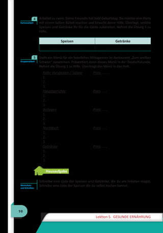 98
Lektion 5 GESUNDE ERNÄHRUNG
	 Arbeitet zu zweit. Deine Freundin hat bald Geburtstag. Sie möchte eine Party
mit einem kalten Büfett machen und braucht deine Hilfe. Überlegt, welche
Speisen und Getränke ihr für die Gäste zubereitet. Nehmt die Übung 1 zu
Hilfe.
Speisen Getränke
. . . . . . . . . . . . . . . . . . . . . . . . . . . . . . . . . . . .
	 Stellt ein Menü für ein feierliches Mittagessen im Restaurant „Zum weißen
Schwan“ zusammen. Präsentiert dann dieses Menü in der Deutschstunde.
Nehmt die Übung 1 zu Hilfe. Übertragt das Menü in das Heft.
Kalte Vorspeisen / Salate	 Preis ………
1.
2.
3.
Hauptgerichte	 Preis ……
1.
2.
3.
Beilagen	 Preis ……
1.
2.
3.
Nachtisch	 Preis ……
1.
2.
3.
Getränke	 Preis ……
1.
2.
3.
Hausaufgabe
Schreibe eine Liste der Speisen und Getränke, die du am liebsten magst.
Schreibe eine Liste der Speisen die du selbst kochen kannst.
Partnerarbeit
4
Gruppenarbeit
5
Wortschatz
und Schreiben
 