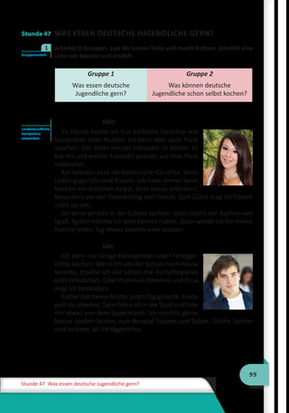 99
Stunde 47 Was essen deutsche Jugendliche gern?
Stunde 47 WAS ESSEN DEUTSCHE JUGENDLICHE GERN?
	 Arbeitet in Gruppen. Lest die kurzen Texte und macht Notizen. Schreibt eine
Liste von Speisen und erzählt:
Gruppe 1
Was essen deutsche
Jugendliche gern?
Gruppe 2
Was können deutsche
Jugendliche schon selbst kochen?
Elke:
Zu Hause koche ich nur einfache Gerichte wie
Spiegeleier oder Nudeln. Ich kann aber auch Pizza
machen. Der Vater meiner Freundin ist Bäcker. Er
hat mir und meiner Freundin gezeigt, wie man Pizza
zubereitet.
Am liebsten esse ich italienische Gerichte. Mein
Lieblingsgericht sind Ravioli. Ich habe immer beim
Kochen ein bisschen Angst, dass etwas anbrennt,
besonders vor der Zubereitung von Fleisch. Zum Glück mag ich Fleisch
nicht so sehr.
Ich lerne gerade in der Schule kochen. Jetzt macht mir Kochen viel
Spaß. Später möchte ich eine Familie haben. Dann werde ich für meine
Familie jeden Tag etwas kochen oder backen.
Leo:
Ich kann nur einige Kleinigkeiten oder Fertigge-
richte kochen. Wenn ich von der Schule nach Hause
komme, mache ich mir schon mal Kartoffelpüree
oder Frikadellen. Oder Pommes! Pommes und Pizza
mag ich besonders.
Früher hat meine Mutter jeden Tag gekocht. Heute
geht sie arbeiten. Dann fahre ich in die Stadt und hole
mir etwas von dem Supermarkt. Ich möchte gerne
besser kochen lernen, zum Beispiel Suppen und Salate. Solche Sachen
sind leckerer als Fertiggerichte.
Gruppenarbeit
1
Landeskundliche
Kompetenz
entwickeln
 
