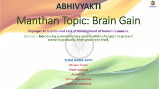 Manthan Topic: Brain Gain
Improper Utilization and Lack of development of human resources.
Solution : Introducing a revolutionary system which changes the present
scenario gradually, from grass root level.
TEAM NAME-KRITI
Muskan Tantia
Prachi Agrawal
Arushi Jain
Sriman Raja Kandula
Gowtham Lakkakula
 