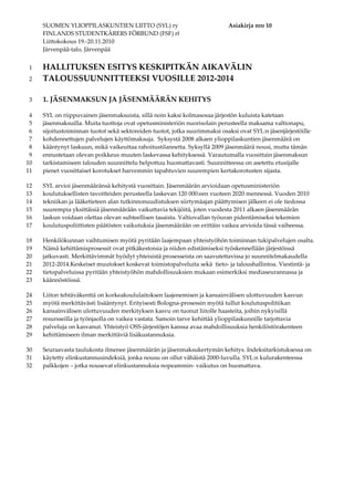 SUOMEN YLIOPPILASKUNTIEN LIITTO (SYL) ry Asiakirja nro 10
FINLANDS STUDENTKÅRERS FÖRBUND (FSF) rf
Liittokokous 19.-20.11.2010
Järvenpää-talo, Järvenpää
HALLITUKSEN ESITYS KESKIPITKÄN AIKAVÄLIN1
TALOUSSUUNNITTEEKSI VUOSILLE 2012-20142
1. JÄSENMAKSUN JA JÄSENMÄÄRÄN KEHITYS3
SYL on riippuvainen jäsenmaksuista, sillä noin kaksi kolmasosaa järjestön kuluista katetaan4
jäsenmaksuilla. Muita tuottoja ovat opetusministeriön nuorisolain perusteella maksama valtionapu,5
sijoitustoiminnan tuotot sekä sektoreiden tuotot, jotka suurimmaksi osaksi ovat SYL:n jäsenjärjestöille6
kohdennettujen palvelujen käyttömaksuja. Syksystä 2008 alkaen ylioppilaskuntien jäsenmäärä on7
kääntynyt laskuun, mikä vaikeuttaa rahoitustilannetta. Syksyllä 2009 jäsenmäärä nousi, mutta tämän8
ennustetaan olevan poikkeus muuten laskevassa kehityksessä. Varautumalla vuosittain jäsenmaksun9
tarkistamiseen talouden suunnittelu helpottuu huomattavasti. Suunnitteessa on asetettu etusijalle10
pienet vuosittaiset korotukset harvemmin tapahtuvien suurempien kertakorotusten sijasta.11
SYL arvioi jäsenmääränsä kehitystä vuosittain. Jäsenmäärän arvioidaan opetusministeriön12
koulutuksellisten tavoitteiden perusteella laskevan 120 000:een vuoteen 2020 mennessä. Vuoden 201013
tekniikan ja lääketieteen alan tutkinnonuudistuksen siirtymäajan päättymisen jälkeen ei ole tiedossa14
suurempia yksittäisiä jäsenmäärään vaikuttavia tekijöitä, joten vuodesta 2011 alkaen jäsenmäärän15
laskun voidaan olettaa olevan suhteellisen tasaista. Valtiovallan työuran pidentämiseksi tekemien16
koulutuspoliittisten päätösten vaikutuksia jäsenmäärään on erittäin vaikea arvioida tässä vaiheessa.17
Henkilökunnan vaihtumisen myötä pyritään laajempaan yhteistyöhön toiminnan tukipalvelujen osalta.18
Nämä kehittämisprosessit ovat pitkäkestoisia ja niiden edistämiseksi työskennellään järjestöissä19
jatkuvasti. Merkittävimmät hyödyt yhteisistä prosesseista on saavutettavissa jo suunnitelmakaudella20
2012-2014.Keskeiset muutokset koskevat toimistopalveluita sekä tieto- ja taloushallintoa. Viestintä- ja21
tietopalveluissa pyritään yhteistyöhön mahdollisuuksien mukaan esimerkiksi mediaseurannassa ja22
käännöstöissä.23
Liiton tehtäväkenttä on korkeakoululaitoksen laajenemisen ja kansainvälisen ulottuvuuden kasvun24
myötä merkittävästi lisääntynyt. Erityisesti Bologna-prosessin myötä tullut koulutuspolitiikan25
kansainvälisen ulottuvuuden merkityksen kasvu on tuonut liitolle haasteita, joihin nykyisillä26
resursseilla ja työnjaolla on vaikea vastata. Samoin tarve kehittää ylioppilaskunnille tarjottavia27
palveluja on kasvanut. Yhteistyö OSS-järjestöjen kanssa avaa mahdollisuuksia henkilöstörakenteen28
kehittämiseen ilman merkittäviä lisäkustannuksia.29
Seuraavasta taulukosta ilmenee jäsenmäärän ja jäsenmaksukertymän kehitys. Indeksitarkistuksessa on30
käytetty elinkustannusindeksiä, jonka nousu on ollut vähäistä 2000-luvulla. SYL:n kulurakenteessa31
palkkojen – jotka nousevat elinkustannuksia nopeammin- vaikutus on huomattava.32
 