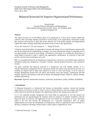 European Journal of Business and Management                                                www.iiste.org
ISSN 2222-1905 (Paper) ISSN 2222-2839 (Online)
Vol 3, No.5, 2011


       Balanced Scorecard for Superior Organizational Performance

                                            Neeraj Kumari
                           Assistant Professor (Humanities and Management),
                   Manav Rachna International University, Sector -43, Faridabad, India.
                                      neerajnarwat@gmail.com


Abstract
The capital you don’t see on the Balance Sheet of an organization is in three forms: Human Capital (the
collective skill, knowledge attitudes and behavior of the people in the organization), Information Capital
(the resources and processes in place that ensure effective use of the human capital), and Organizational
Capital (the values, working relationship and cultural norms at work in the organization).
“If you can’t measure it. You can’t manage it….” -Kaplan & Norton
A balance scorecard translates an organization’s mission and strategy into set of performance measures that
provide the framework for implementing its strategy. You must communicate strategy in operating terms if
you expect people to execute on your strategy. The objective of the paper is to evaluate the effectiveness of
using balance scorecard in order to improve the organization’s performance. In collection of data both
reactive and non reactive techniques were used.
BSC is a conceptual framework for translating an organization's vision into a set of performance indicators
distributed among four perspectives: Financial, Customer, Internal Business Processes, and Learning &
Growth.
The paper concludes that balanced scorecard is a productivity tool with multiple benefits. It is a
strategic performance management tool for measuring whether the smaller-scale operational activities of a
company are aligned with its larger-scale objectives in terms of vision and strategy. It can be used as a
Strategic Management System that will clarify and translate vision and strategy, communicate and link
strategic objectives and measures, plan and set targets with aligning strategic initiatives, enhance strategic
feedback and learning.
Keywords: Appraisal, measurement measures, rectification, performance, quality, feedback, profitability.


1. Introduction
“A Balanced Scorecard is a framework that focuses on shareholder, customer, internal and learning
requirements of a business in order to create a system of linked objectives, measures, targets and initiatives
which collectively describe the strategy of an organization and how that strategy can be achieved.”
It is a very important strategic management tool which helps an organization to not only measure the
performance but also decide/manage the strategies which are needed to be adopted/ modified so that the
long-term goals are achieved. The application of this tool ensures the consistency of vision and action
which is the first step towards the development of a successful organization. Also, its proper
implementation can ensure the development of competencies within an organization which will help it to
develop a competitive advantage without which it cannot expect to outperform its rivals.


1.1 Balanced Scorecard – Concept

                                                     73
 