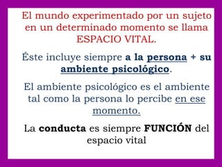 El mundo experimentado por un sujeto
en un determinado momento se llama
ESPACIO VITAL.
Éste incluye siempre a la persona + su
ambiente psicológico.
El ambiente psicológico es el ambiente
tal como la persona lo percibe en ese
momento.
La conducta es siempre FUNCIÓN del
espacio vital
 
