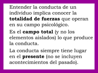 Entender la conducta de un
individuo implica conocer la
totalidad de fuerzas que operan
en su campo psicológico.
Es el campo total (y no los
elementos aislados) lo que produce
la conducta.
La conducta siempre tiene lugar
en el presente (no se incluyen
acontecimientos del pasado).
 