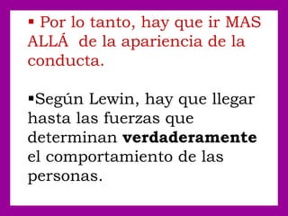  Por lo tanto, hay que ir MAS
ALLÁ de la apariencia de la
conducta.
Según Lewin, hay que llegar
hasta las fuerzas que
determinan verdaderamente
el comportamiento de las
personas.
 
