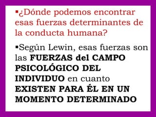 ¿Dónde podemos encontrar
esas fuerzas determinantes de
la conducta humana?
Según Lewin, esas fuerzas son
las FUERZAS del CAMPO
PSICOLÓGICO DEL
INDIVIDUO en cuanto
EXISTEN PARA ÉL EN UN
MOMENTO DETERMINADO
 