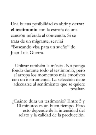 Una buena posibilidad es abrir y cerrar
el testimonio con la estrofa de una
canción referida al contenido. Si se
trata de un migrante, servirá
“Buscando visa para un sueño” de
Juan Luis Guerra.

  Utilizar también la música. No ponga
fondo durante todo el testimonio, pero
 sí arropa los momentos más emotivos
con un instrumental. La selección debe
 adecuarse al sentimiento que se quiere
                               resaltar.

¿Cuánto dura un testimonio? Entre 5 y
  10 minutos es un buen tiempo. Pero
      esto depende de la intensidad del
   relato y la calidad de la producción.
 