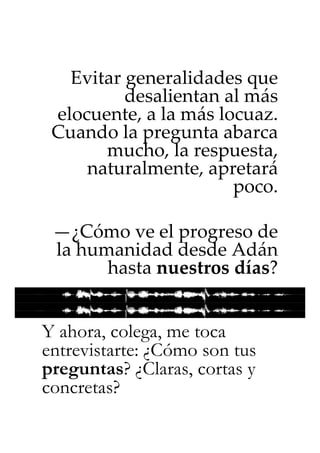 Evitar generalidades que
          desalientan al más
 elocuente, a la más locuaz.
 Cuando la pregunta abarca
       mucho, la respuesta,
     naturalmente, apretará
                       poco.

 —¿Cómo ve el progreso de
 la humanidad desde Adán
       hasta nuestros días?


Y ahora, colega, me toca
entrevistarte: ¿Cómo son tus
preguntas? ¿Claras, cortas y
concretas?
 