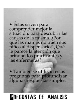 • Éstas sirven para
comprender mejor la
situación, para descubrir las
causas de la misma. ¿Por
qué las mamás no traen sus
niños al dispensario? ¿Qué
le parece la atención que
brindan los practicantes y
las enfermeras?

• También se utilizan estas
preguntas para profundizar
algunas respuestas simples.


             análisis
Preguntas de an lisis
 