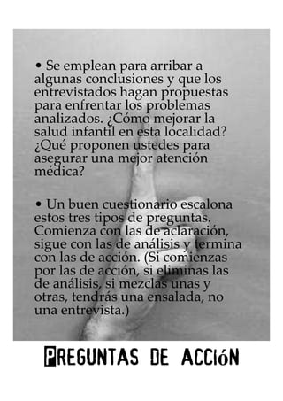 • Se emplean para arribar a
algunas conclusiones y que los
entrevistados hagan propuestas
para enfrentar los problemas
analizados. ¿Cómo mejorar la
salud infantil en esta localidad?
¿Qué proponen ustedes para
asegurar una mejor atención
médica?

• Un buen cuestionario escalona
estos tres tipos de preguntas.
Comienza con las de aclaración,
sigue con las de análisis y termina
con las de acción. (Si comienzas
por las de acción, si eliminas las
de análisis, si mezclas unas y
otras, tendrás una ensalada, no
una entrevista.)


              acción
 Preguntas de acci n
 