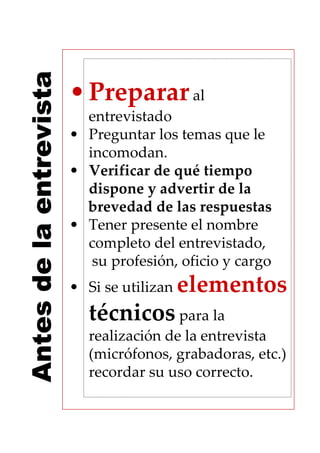 Antes de la entrevista
                         • Preparar al
                           entrevistado
                         • Preguntar los temas que le
                           incomodan.
                         • Verificar de qué tiempo
                           dispone y advertir de la
                           brevedad de las respuestas
                         • Tener presente el nombre
                           completo del entrevistado,
                            su profesión, oficio y cargo
                         • Si se utilizan elementos
                           técnicos para la
                           realización de la entrevista
                           (micrófonos, grabadoras, etc.)
                           recordar su uso correcto.
 