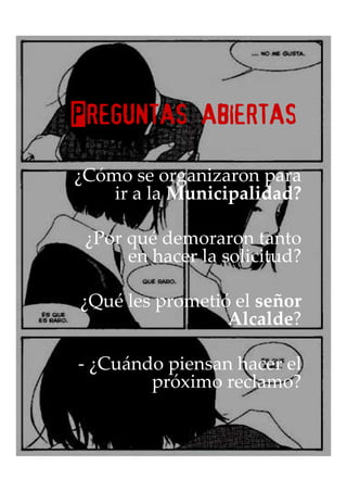 Preguntas abiertas

¿Cómo se organizaron para
    ir a la Municipalidad?

 ¿Por qué demoraron tanto
      en hacer la solicitud?

¿Qué les prometió el señor
                 Alcalde?

- ¿Cuándo piensan hacer el
        próximo reclamo?
 