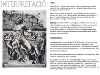 TEMA:
Representa a Laocoont i els seus fills lluitant dramàticament amb les
serps de mar enviades per Apol·lo com a càstig al sacerdot troià que
havia gosat desafiar el destí.
Havia mirat de salvar la ciutat de Troia de la destrucció en el conegut
episodi del cavall. Virgili, segons alguns pren aquesta escultura com a
punt de partida del seu relat a l’Eneida, ja que aquest i el grup del
Laocoont tenen una gran coincidència
FUNCIÓ: Probablement fou encarregada per l’Estat per exposar-la en
algun lloc públic, encara que també podia haver estat un particular, ja
que a l’època hel·lenística els que tenien diners començaren a
col·leccionar obres d’art, originals o còpies. Els artistes que les feien
trobaven la fama, augmentada pels escriptors que explicaven la seva
vida i les seves anècdotes.
EXPLICACIONS:
Aquesta escultura pertany a l'escola de Rodes. Per tant, a més de les
característiques generals del grec hel·lenístic, mostra trets típics
d'aquesta,com el dinamisme, el colossalisme i el moviment contorsionat.
Una escultura del mateix estil i pertanyent a la mateixa escola seria la de
"Victòria de Samotràcia".
La influència dels relleus de l’altar de Zeus és clara, i posteriorment, serà
una gran influència en obres romanes.
Fou trobada per Rafael, que la mostrà a Miquel Àngel, a principis del
segle XVI. El Laocoont va impressionar a Miquel Àngel quan l’estàtua es
va trobar l’any 1506 entre les ruïnes del Palau de Titus a Roma, i on
prèviament hi havia estat la Domus Àurea de Neró. El florentí quedà
impressionat per la ràbia continguda (terribilità). Probablement va ser una
font d’inspiració pel seu famós Moisès.
 