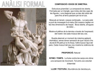 COMPOSICIÓ I EIXOS DE SIMETRIA:
Estructura piramidal. La composició és oberta.
Formada per un triangle, que inclou els tres caps de
les figures, i una diagonal que va des del colze del
pare fins al terra passant per tot el cos.
Músculs en tensió, cossos contorçats... La serp està
a punt de mossegar-li el maluc.Els cossos s’agiten en
les tres dimensions de l’espai. Boca oberta, arrugues
de dolor…
Mostra el pàthos de la derrota a través de l’expressió
del rostre i de cada múscul del seu cos.
Queda plasmat un moment de màxima agitació
dramàtica, sense donar sensació de que l’acció s’ha
aturat.El fill petit ja no fa força, l’altre busca l’ajut del
pare. Cada múscul del seu cos mostra la violència de
l’esforç
PROPORCIÓ. Natural
RITME I TEMPS. La lluita contra les serps ens dóna
una sensació de moviment. Tot amb una voluntat
d’eternitat
LLUM I TEXTURA: Abundància de clarobscurs.
 
