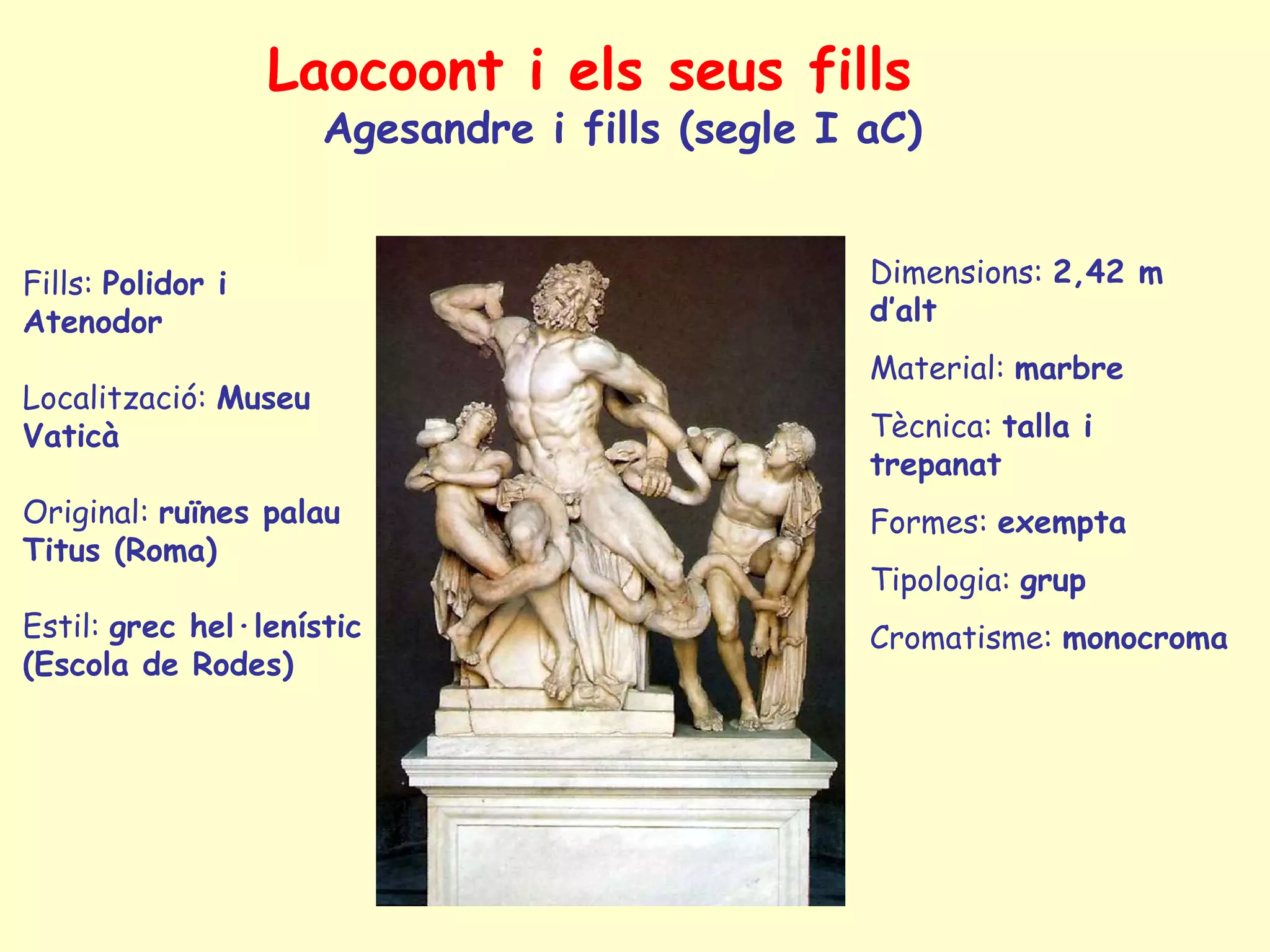 Laocoont i els seus fills
                      Agesandre i fills (segle I aC)


Fills: Polidor i                                 Dimensions: 2,42 m
Atenodor                                         d’alt
                                                 Material: marbre
Localització: Museu
Vaticà                                           Tècnica: talla i
                                                 trepanat
Original: ruïnes palau                           Formes: exempta
Titus (Roma)
                                                 Tipologia: grup
Estil: grec hel·lenístic                         Cromatisme: monocroma
(Escola de Rodes)
 