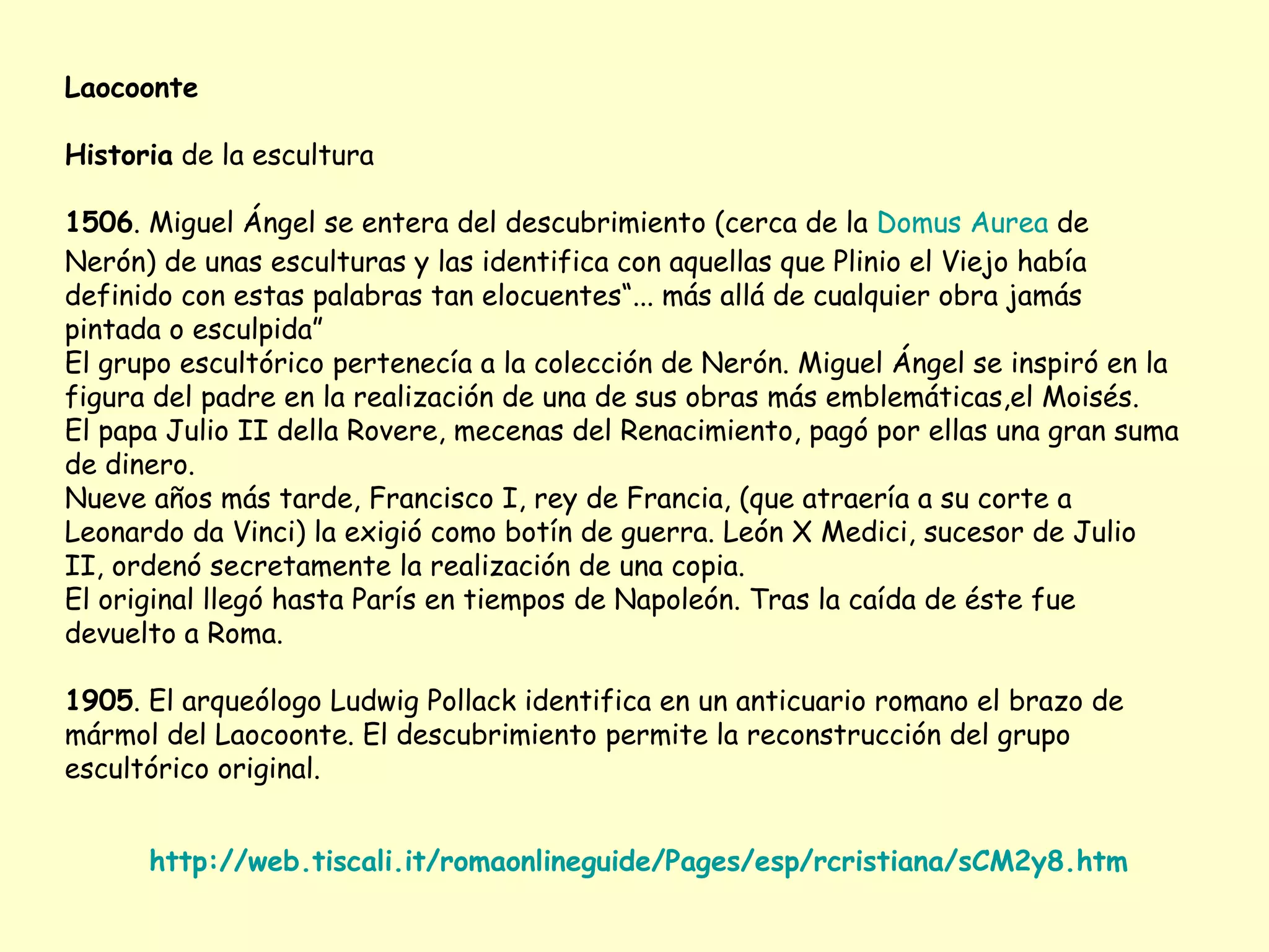 Laocoonte

Historia de la escultura

1506. Miguel Ángel se entera del descubrimiento (cerca de la Domus Aurea de
Nerón) de unas esculturas y las identifica con aquellas que Plinio el Viejo había
definido con estas palabras tan elocuentes“... más allá de cualquier obra jamás
pintada o esculpida”
El grupo escultórico pertenecía a la colección de Nerón. Miguel Ángel se inspiró en la
figura del padre en la realización de una de sus obras más emblemáticas,el Moisés.
El papa Julio II della Rovere, mecenas del Renacimiento, pagó por ellas una gran suma
de dinero.
Nueve años más tarde, Francisco I, rey de Francia, (que atraería a su corte a
Leonardo da Vinci) la exigió como botín de guerra. León X Medici, sucesor de Julio
II, ordenó secretamente la realización de una copia.
El original llegó hasta París en tiempos de Napoleón. Tras la caída de éste fue
devuelto a Roma.

1905. El arqueólogo Ludwig Pollack identifica en un anticuario romano el brazo de
mármol del Laocoonte. El descubrimiento permite la reconstrucción del grupo
escultórico original.


      http://web.tiscali.it/romaonlineguide/Pages/esp/rcristiana/sCM2y8.htm
 